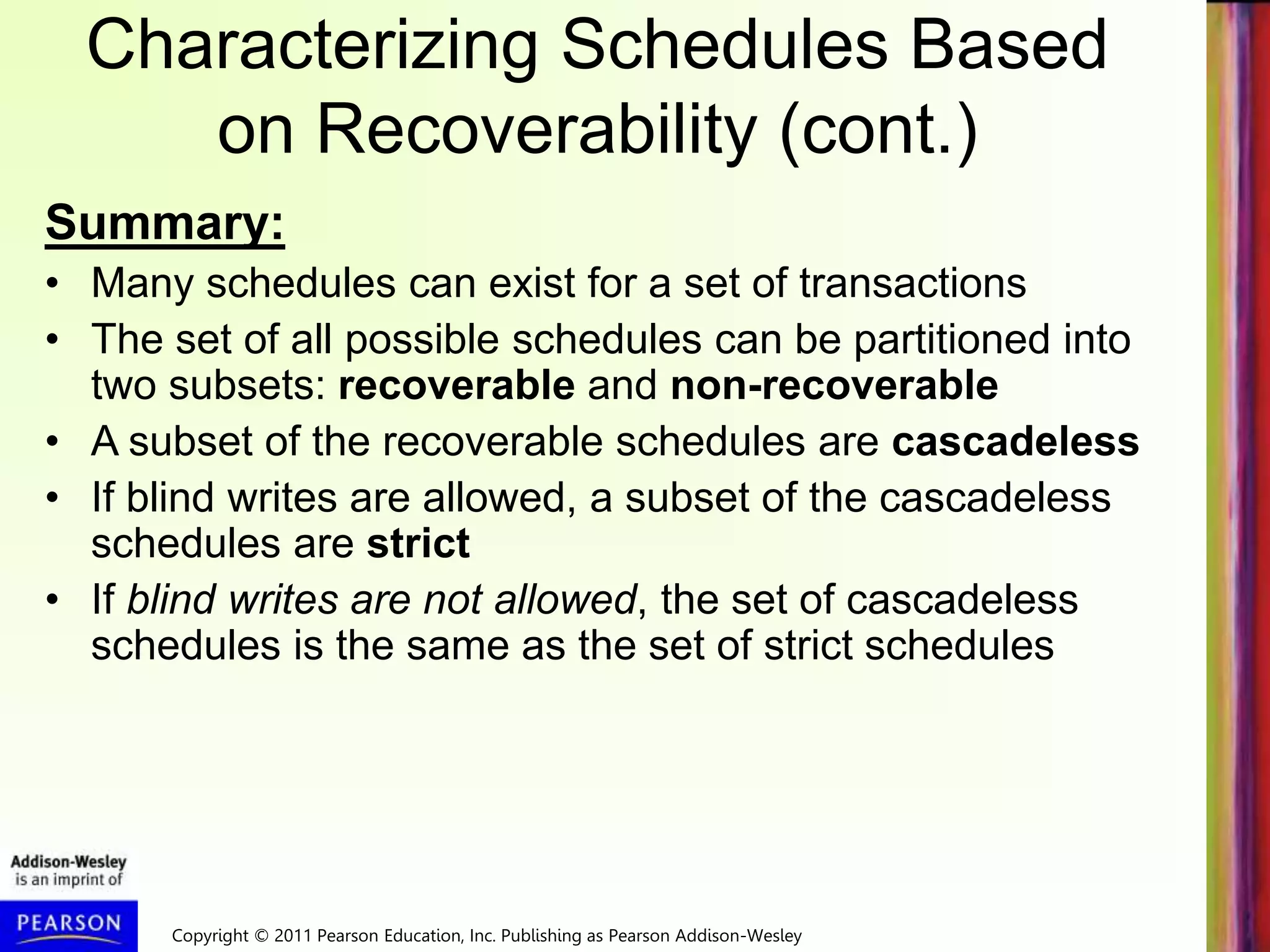 Copyright © 2011 Pearson Education, Inc. Publishing as Pearson Addison-Wesley
Characterizing Schedules Based
on Recoverability (cont.)
Summary:
• Many schedules can exist for a set of transactions
• The set of all possible schedules can be partitioned into
two subsets: recoverable and non-recoverable
• A subset of the recoverable schedules are cascadeless
• If blind writes are allowed, a subset of the cascadeless
schedules are strict
• If blind writes are not allowed, the set of cascadeless
schedules is the same as the set of strict schedules
 