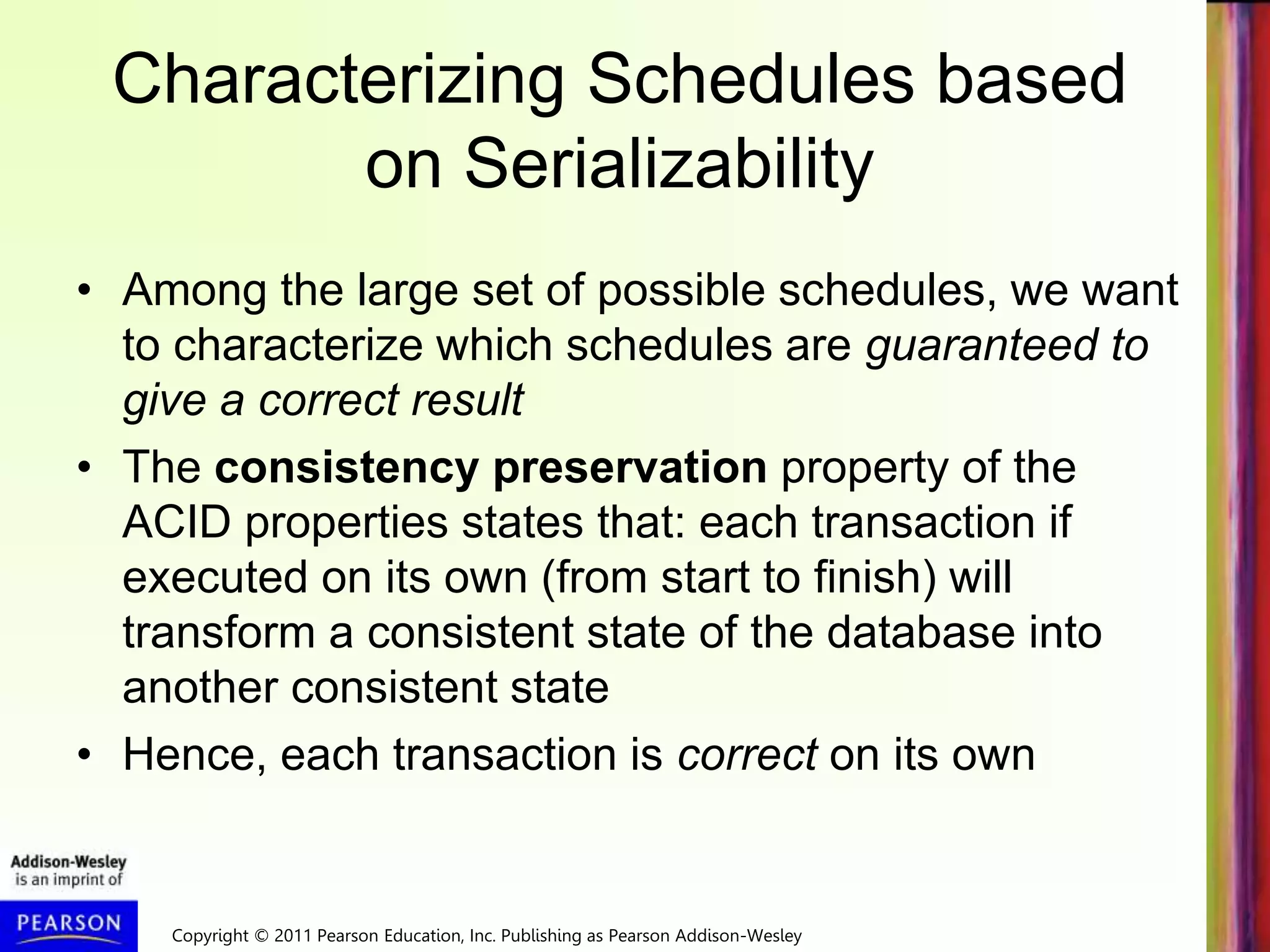 Copyright © 2011 Pearson Education, Inc. Publishing as Pearson Addison-Wesley
Characterizing Schedules based
on Serializability
• Among the large set of possible schedules, we want
to characterize which schedules are guaranteed to
give a correct result
• The consistency preservation property of the
ACID properties states that: each transaction if
executed on its own (from start to finish) will
transform a consistent state of the database into
another consistent state
• Hence, each transaction is correct on its own
 