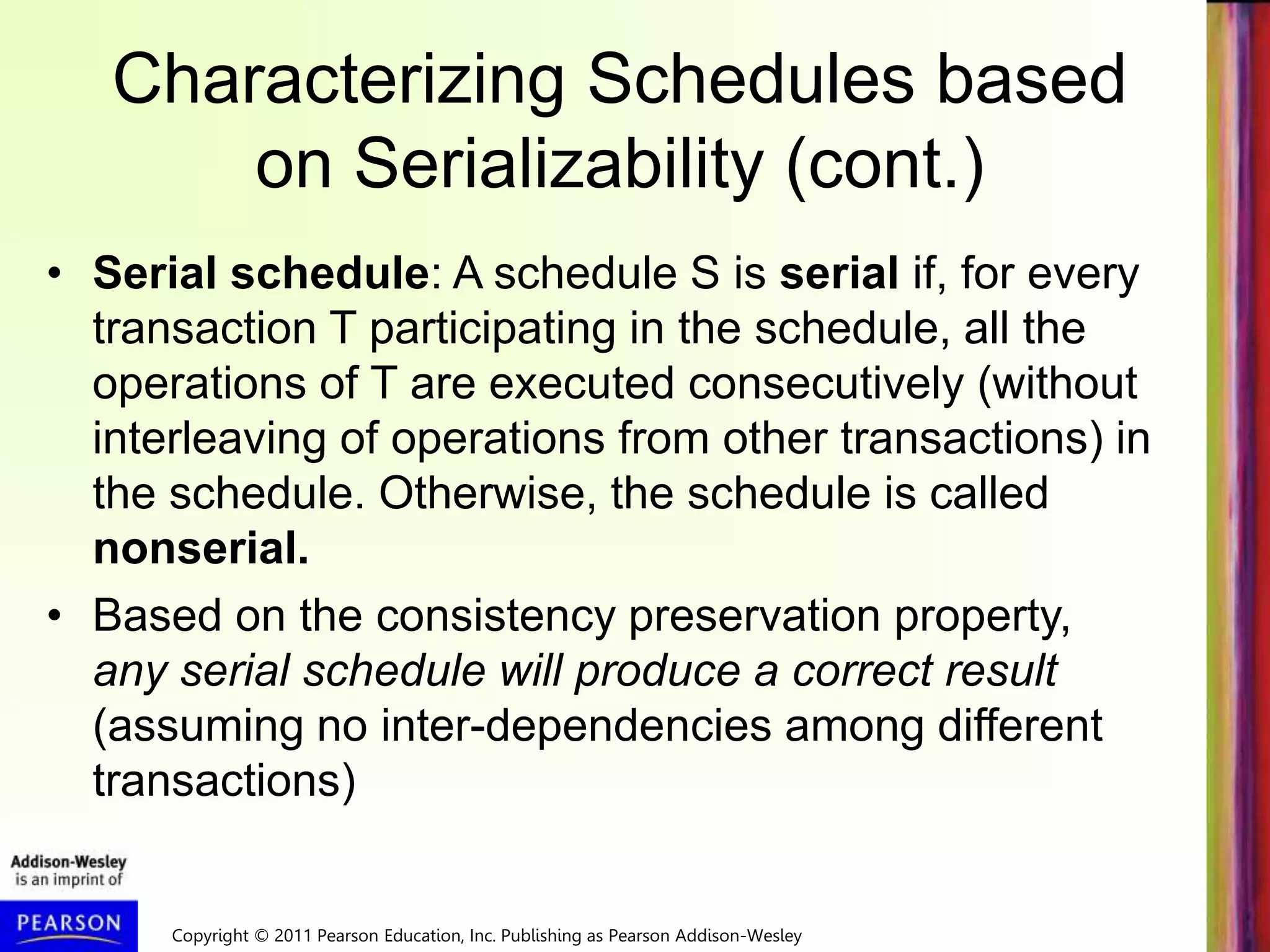 Copyright © 2011 Pearson Education, Inc. Publishing as Pearson Addison-Wesley
Characterizing Schedules based
on Serializability (cont.)
• Serial schedule: A schedule S is serial if, for every
transaction T participating in the schedule, all the
operations of T are executed consecutively (without
interleaving of operations from other transactions) in
the schedule. Otherwise, the schedule is called
nonserial.
• Based on the consistency preservation property,
any serial schedule will produce a correct result
(assuming no inter-dependencies among different
transactions)
 