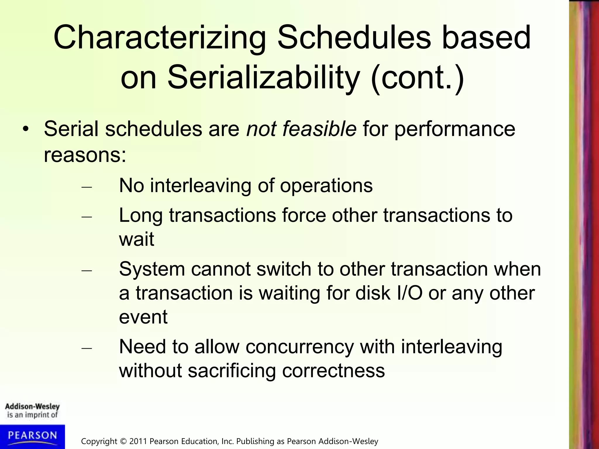 Copyright © 2011 Pearson Education, Inc. Publishing as Pearson Addison-Wesley
Characterizing Schedules based
on Serializability (cont.)
• Serial schedules are not feasible for performance
reasons:
– No interleaving of operations
– Long transactions force other transactions to
wait
– System cannot switch to other transaction when
a transaction is waiting for disk I/O or any other
event
– Need to allow concurrency with interleaving
without sacrificing correctness
 