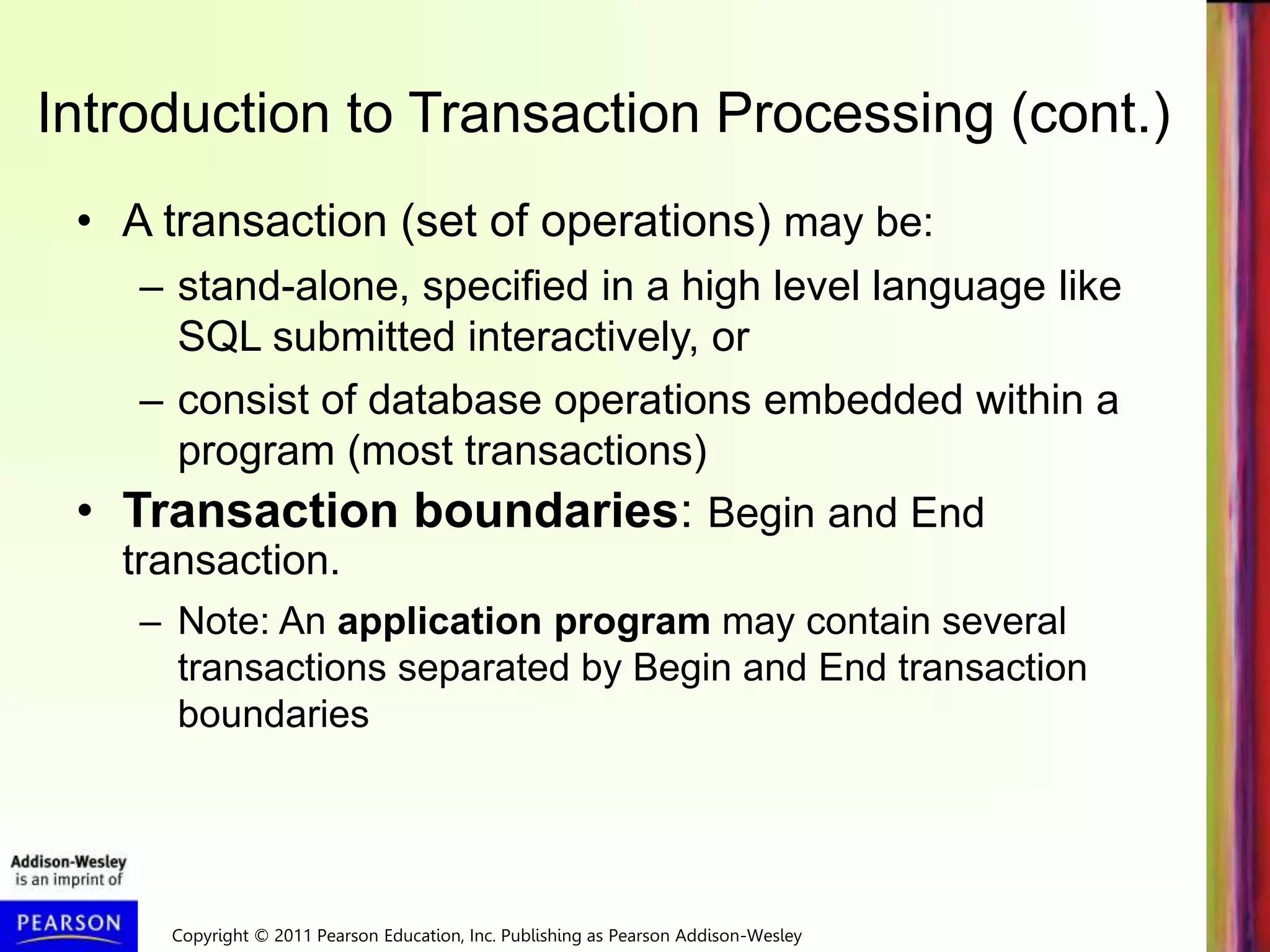 Copyright © 2011 Pearson Education, Inc. Publishing as Pearson Addison-Wesley
Introduction to Transaction Processing (cont.)
• A transaction (set of operations) may be:
– stand-alone, specified in a high level language like
SQL submitted interactively, or
– consist of database operations embedded within a
program (most transactions)
• Transaction boundaries: Begin and End
transaction.
– Note: An application program may contain several
transactions separated by Begin and End transaction
boundaries
 