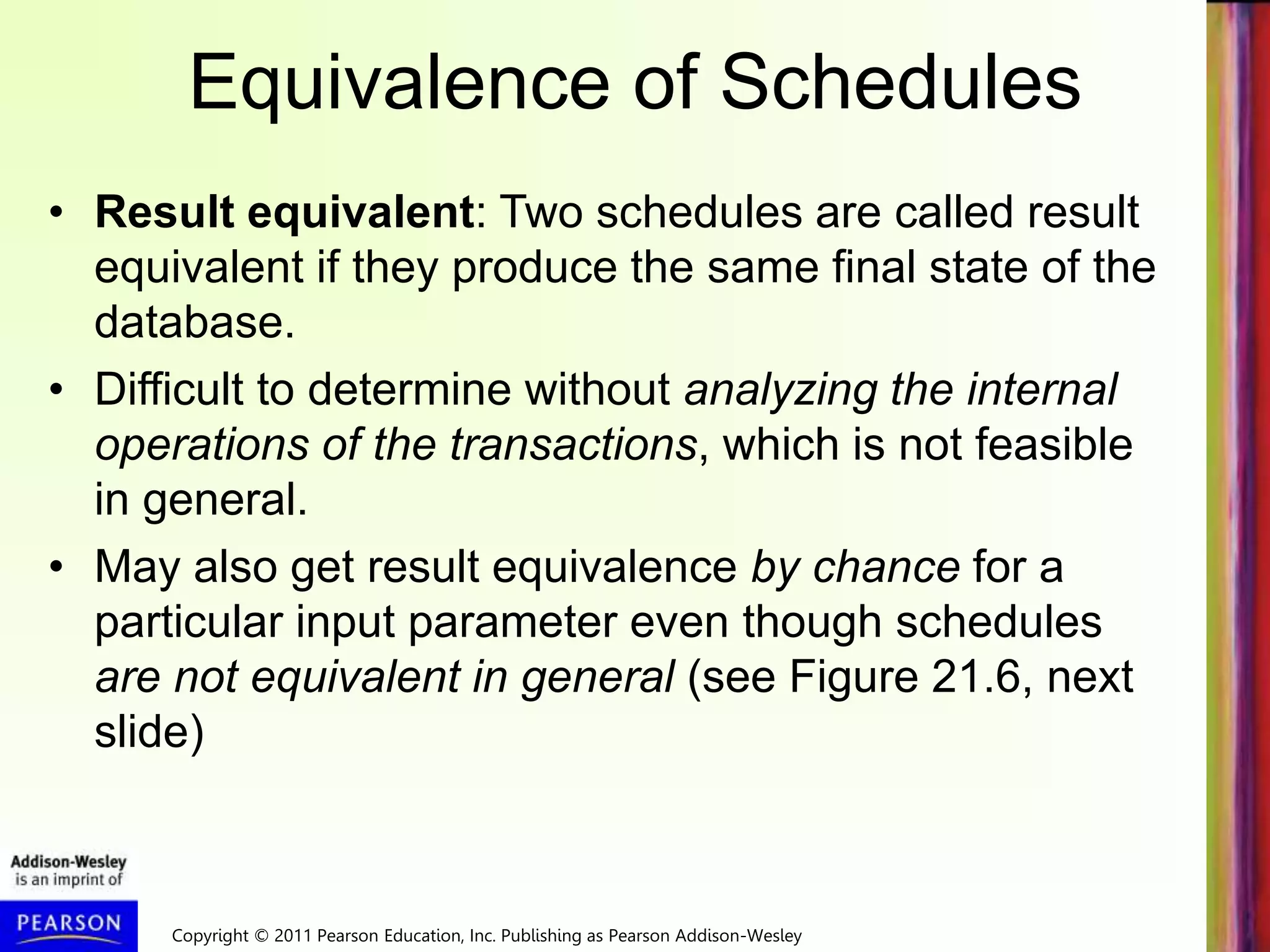 Copyright © 2011 Pearson Education, Inc. Publishing as Pearson Addison-Wesley
Equivalence of Schedules
• Result equivalent: Two schedules are called result
equivalent if they produce the same final state of the
database.
• Difficult to determine without analyzing the internal
operations of the transactions, which is not feasible
in general.
• May also get result equivalence by chance for a
particular input parameter even though schedules
are not equivalent in general (see Figure 21.6, next
slide)
 