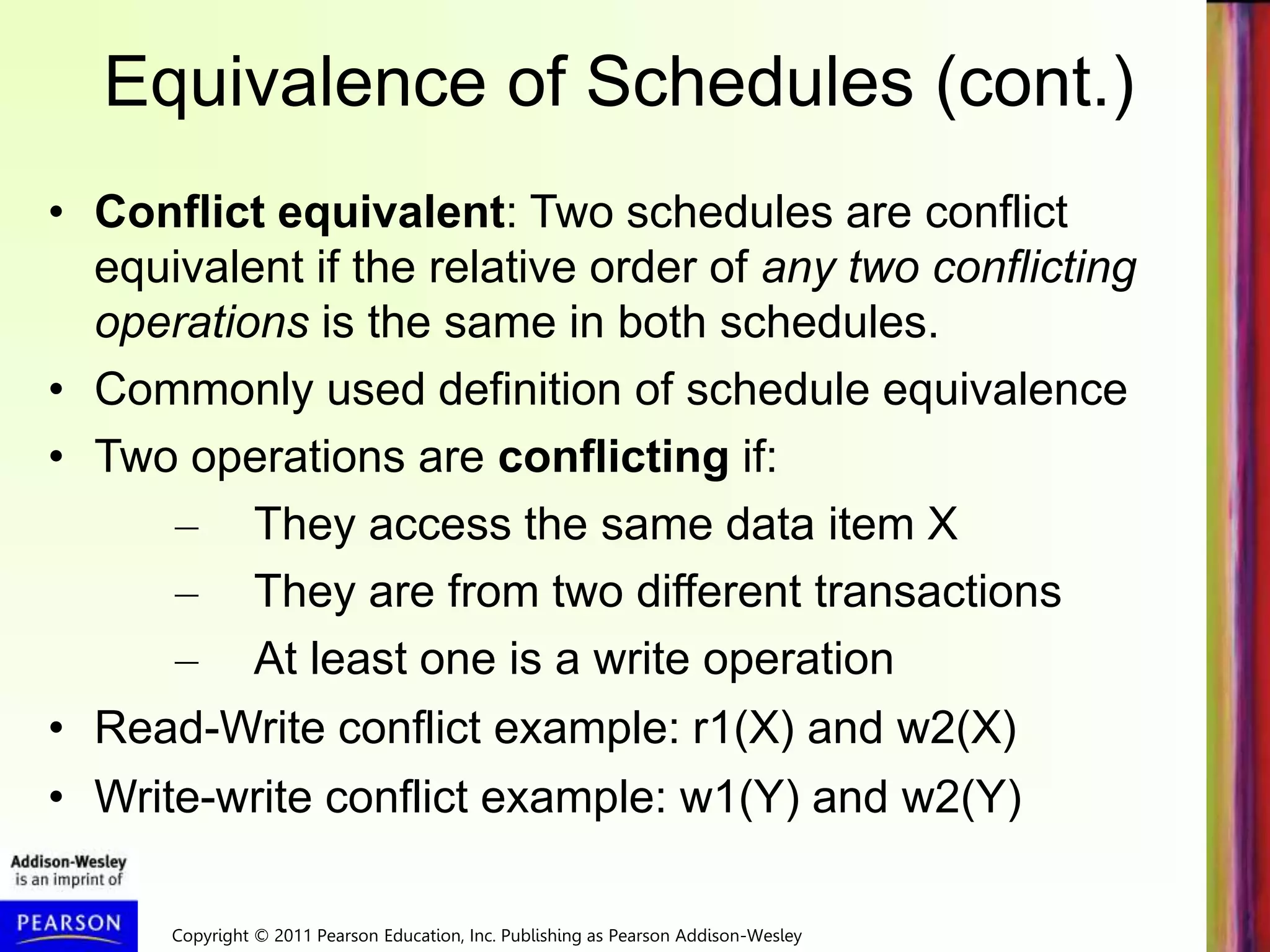 Copyright © 2011 Pearson Education, Inc. Publishing as Pearson Addison-Wesley
Equivalence of Schedules (cont.)
• Conflict equivalent: Two schedules are conflict
equivalent if the relative order of any two conflicting
operations is the same in both schedules.
• Commonly used definition of schedule equivalence
• Two operations are conflicting if:
– They access the same data item X
– They are from two different transactions
– At least one is a write operation
• Read-Write conflict example: r1(X) and w2(X)
• Write-write conflict example: w1(Y) and w2(Y)
 
