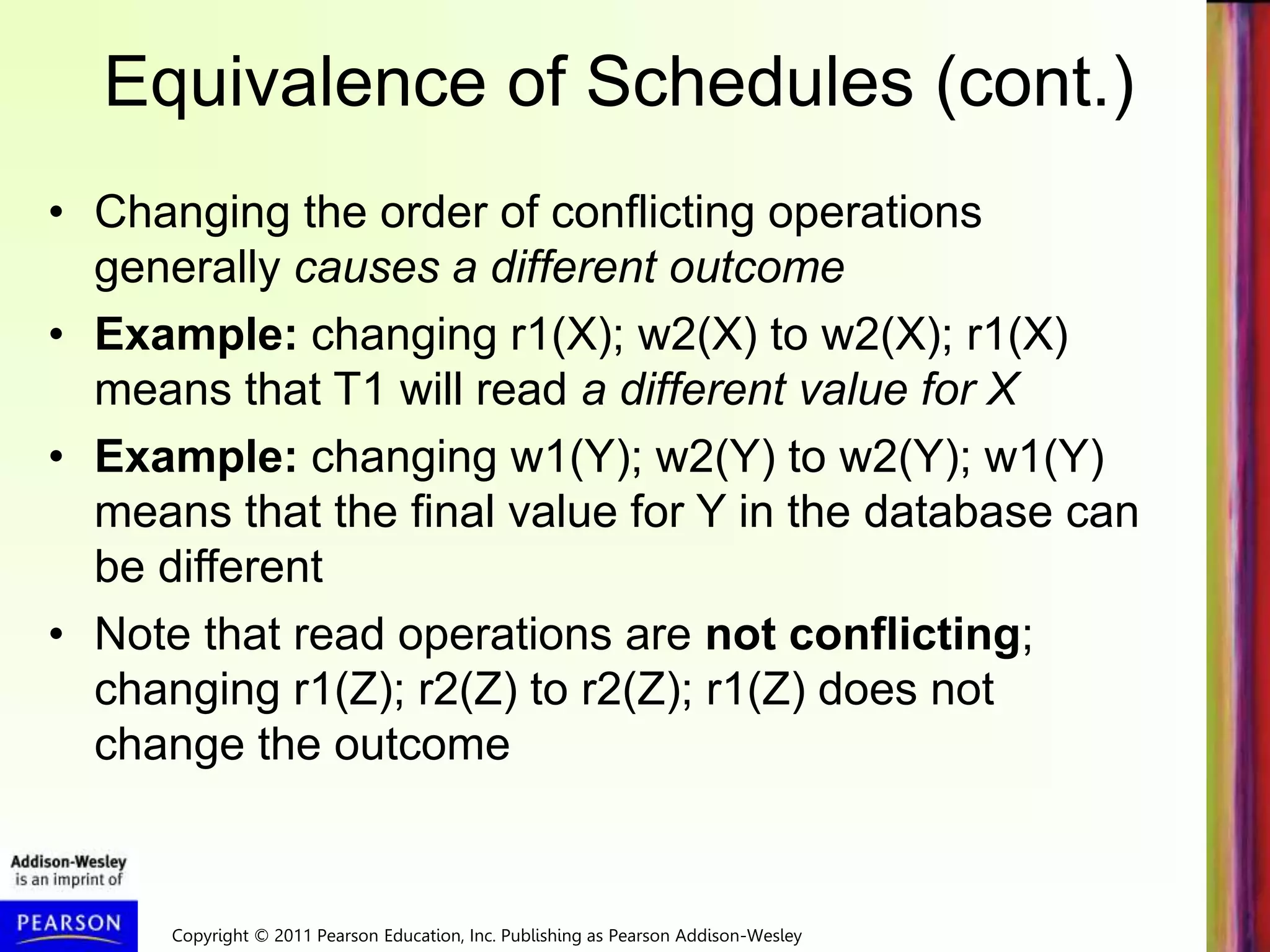 Copyright © 2011 Pearson Education, Inc. Publishing as Pearson Addison-Wesley
Equivalence of Schedules (cont.)
• Changing the order of conflicting operations
generally causes a different outcome
• Example: changing r1(X); w2(X) to w2(X); r1(X)
means that T1 will read a different value for X
• Example: changing w1(Y); w2(Y) to w2(Y); w1(Y)
means that the final value for Y in the database can
be different
• Note that read operations are not conflicting;
changing r1(Z); r2(Z) to r2(Z); r1(Z) does not
change the outcome
 