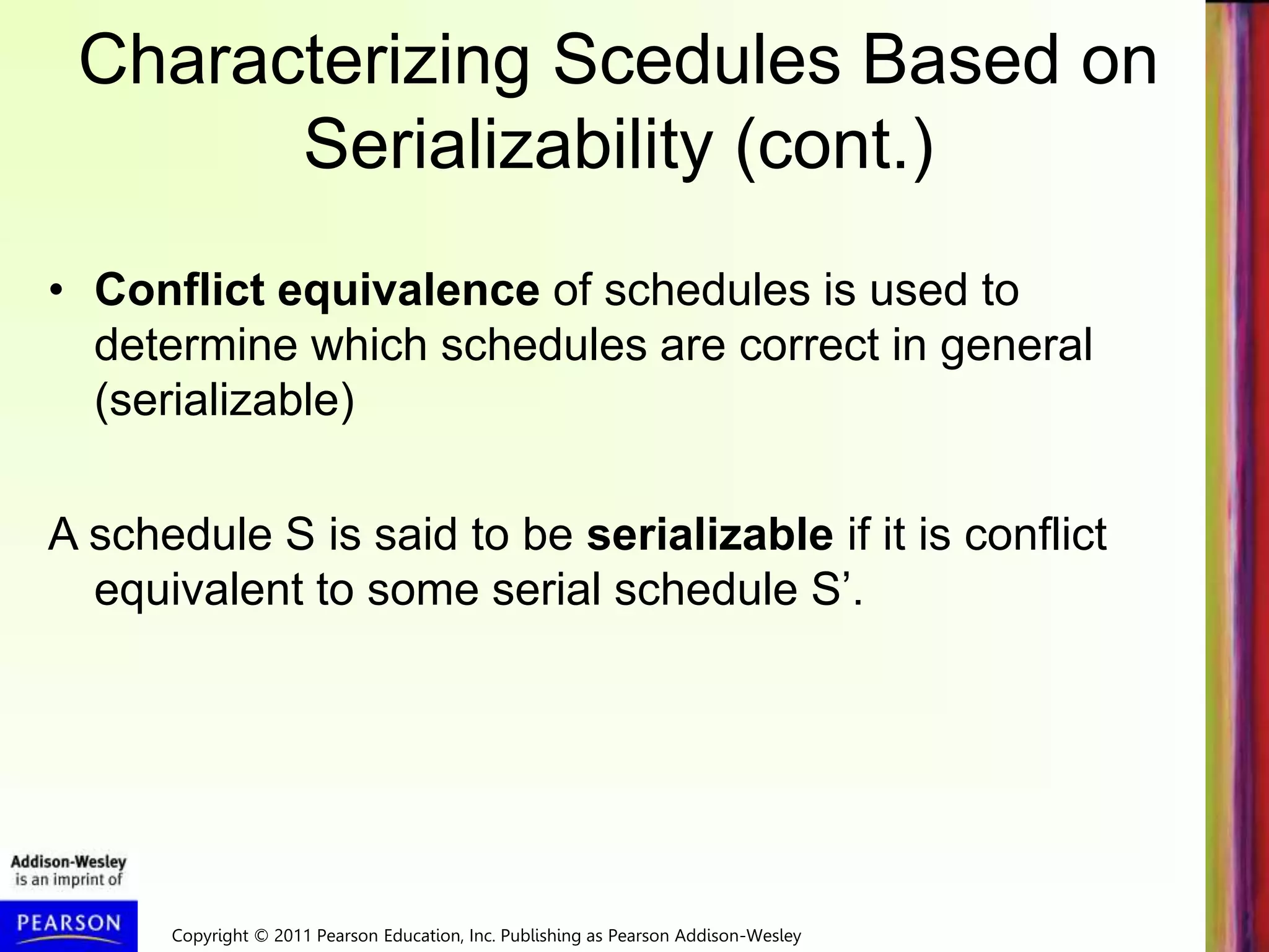Copyright © 2011 Pearson Education, Inc. Publishing as Pearson Addison-Wesley
Characterizing Scedules Based on
Serializability (cont.)
• Conflict equivalence of schedules is used to
determine which schedules are correct in general
(serializable)
A schedule S is said to be serializable if it is conflict
equivalent to some serial schedule S’.
 