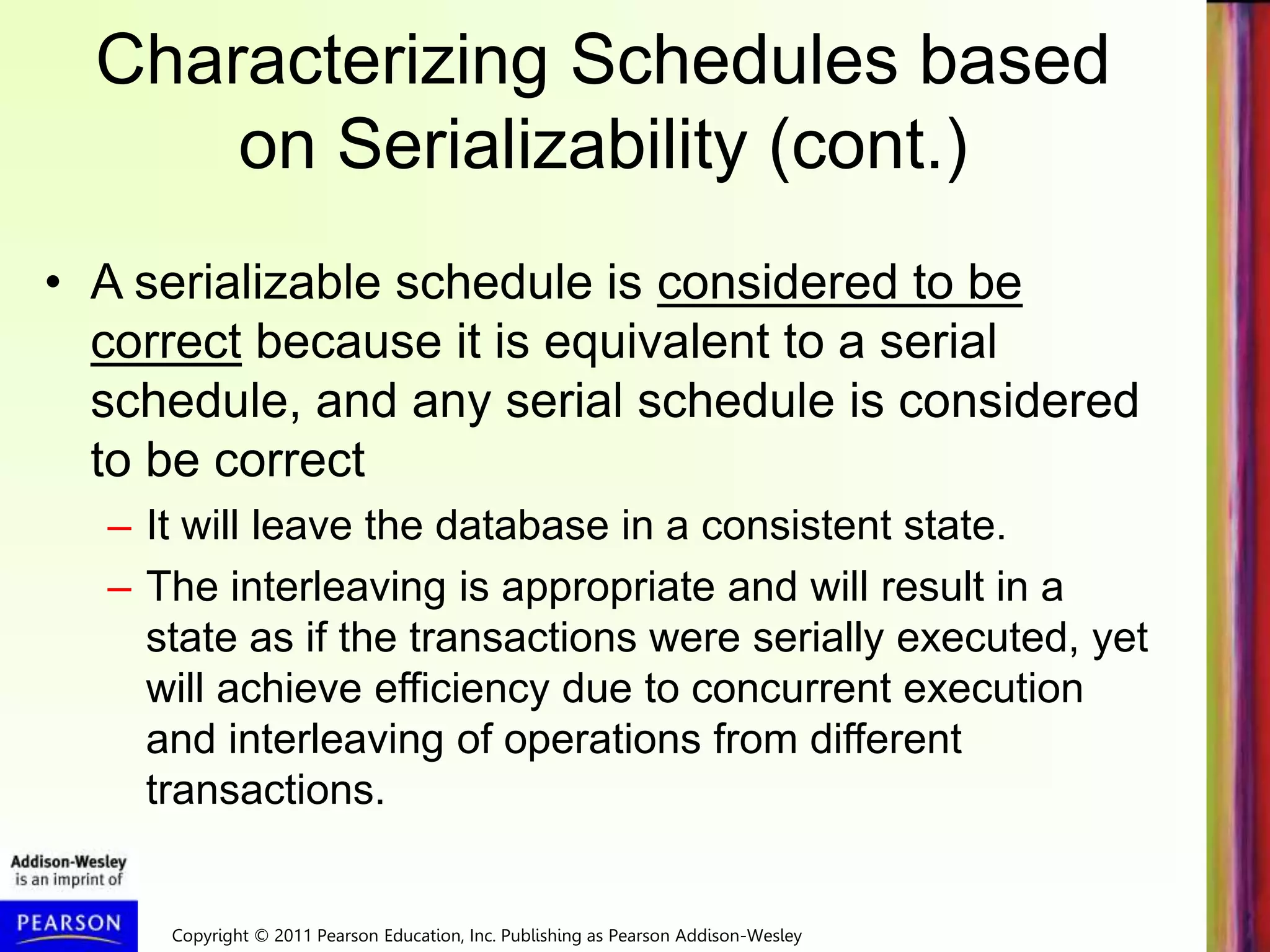 Copyright © 2011 Pearson Education, Inc. Publishing as Pearson Addison-Wesley
Characterizing Schedules based
on Serializability (cont.)
• A serializable schedule is considered to be
correct because it is equivalent to a serial
schedule, and any serial schedule is considered
to be correct
– It will leave the database in a consistent state.
– The interleaving is appropriate and will result in a
state as if the transactions were serially executed, yet
will achieve efficiency due to concurrent execution
and interleaving of operations from different
transactions.
 