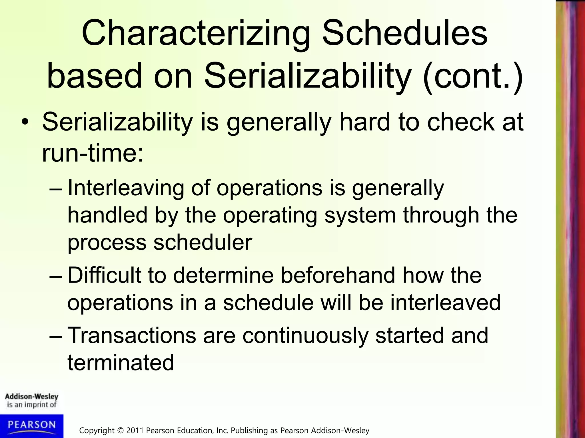 Copyright © 2011 Pearson Education, Inc. Publishing as Pearson Addison-Wesley
Characterizing Schedules
based on Serializability (cont.)
• Serializability is generally hard to check at
run-time:
– Interleaving of operations is generally
handled by the operating system through the
process scheduler
– Difficult to determine beforehand how the
operations in a schedule will be interleaved
– Transactions are continuously started and
terminated
 