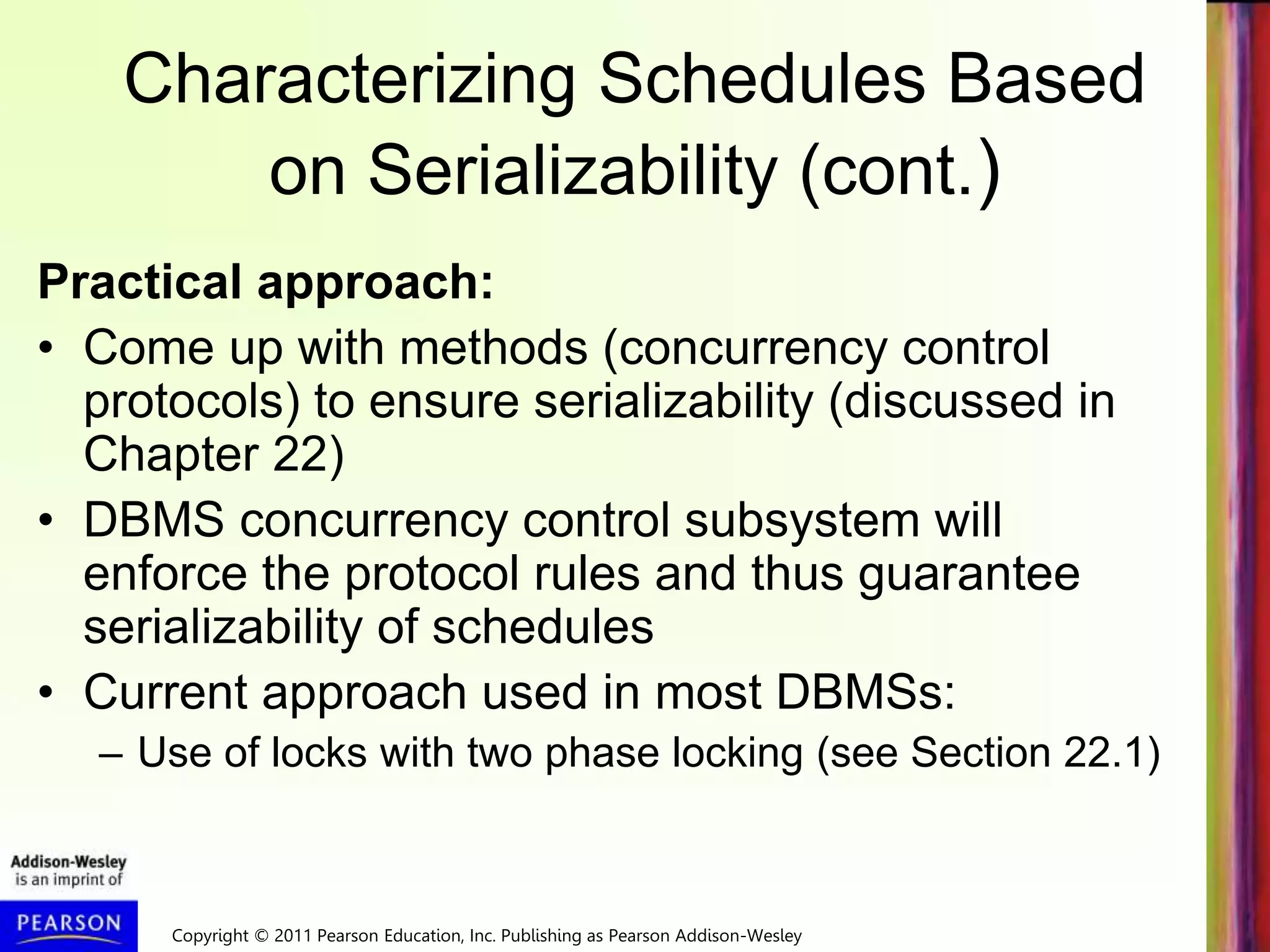 Copyright © 2011 Pearson Education, Inc. Publishing as Pearson Addison-Wesley
Characterizing Schedules Based
on Serializability (cont.)
Practical approach:
• Come up with methods (concurrency control
protocols) to ensure serializability (discussed in
Chapter 22)
• DBMS concurrency control subsystem will
enforce the protocol rules and thus guarantee
serializability of schedules
• Current approach used in most DBMSs:
– Use of locks with two phase locking (see Section 22.1)
 