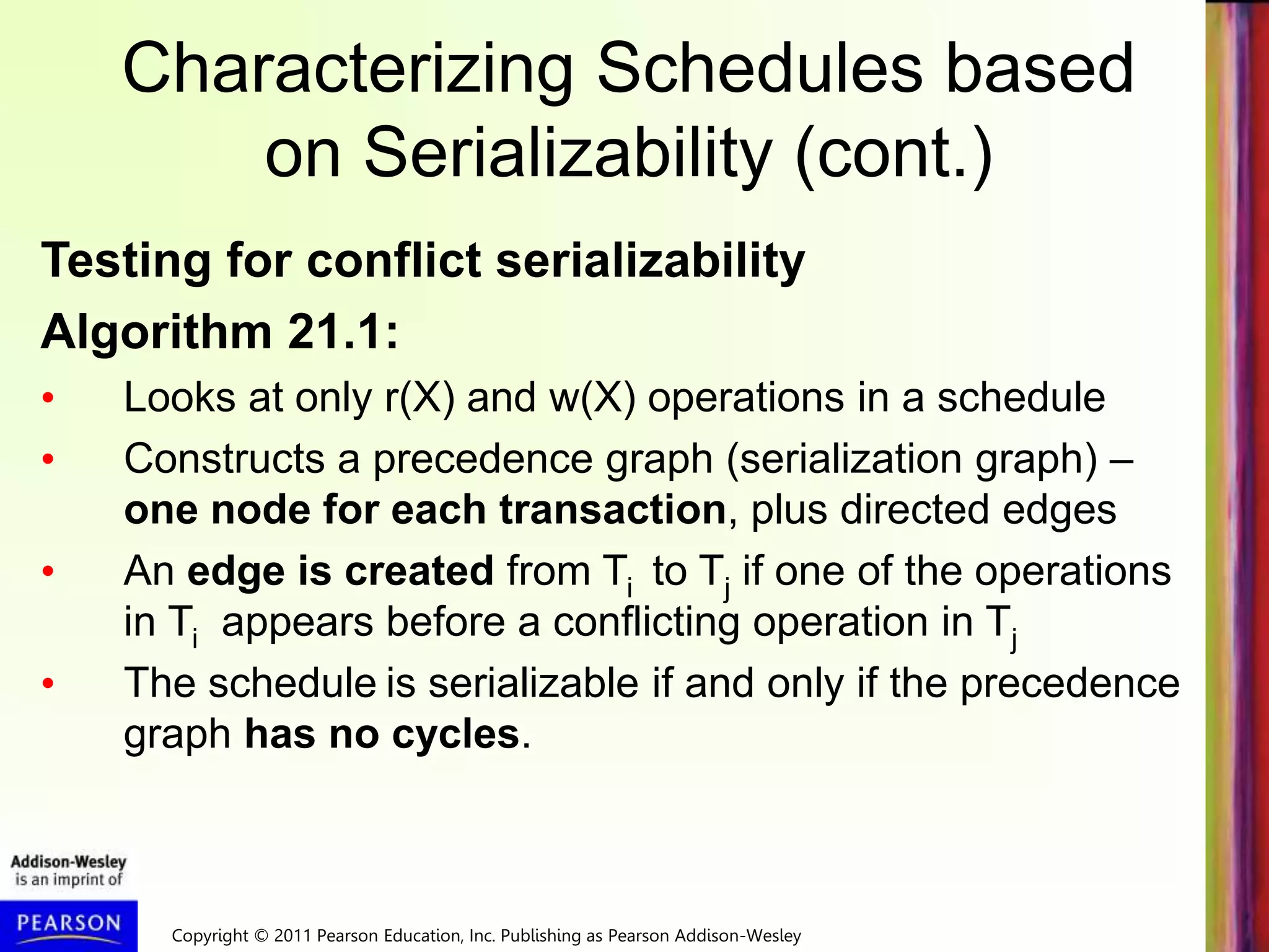 Copyright © 2011 Pearson Education, Inc. Publishing as Pearson Addison-Wesley
Characterizing Schedules based
on Serializability (cont.)
Testing for conflict serializability
Algorithm 21.1:
• Looks at only r(X) and w(X) operations in a schedule
• Constructs a precedence graph (serialization graph) –
one node for each transaction, plus directed edges
• An edge is created from Ti to Tj if one of the operations
in Ti appears before a conflicting operation in Tj
• The schedule is serializable if and only if the precedence
graph has no cycles.
 