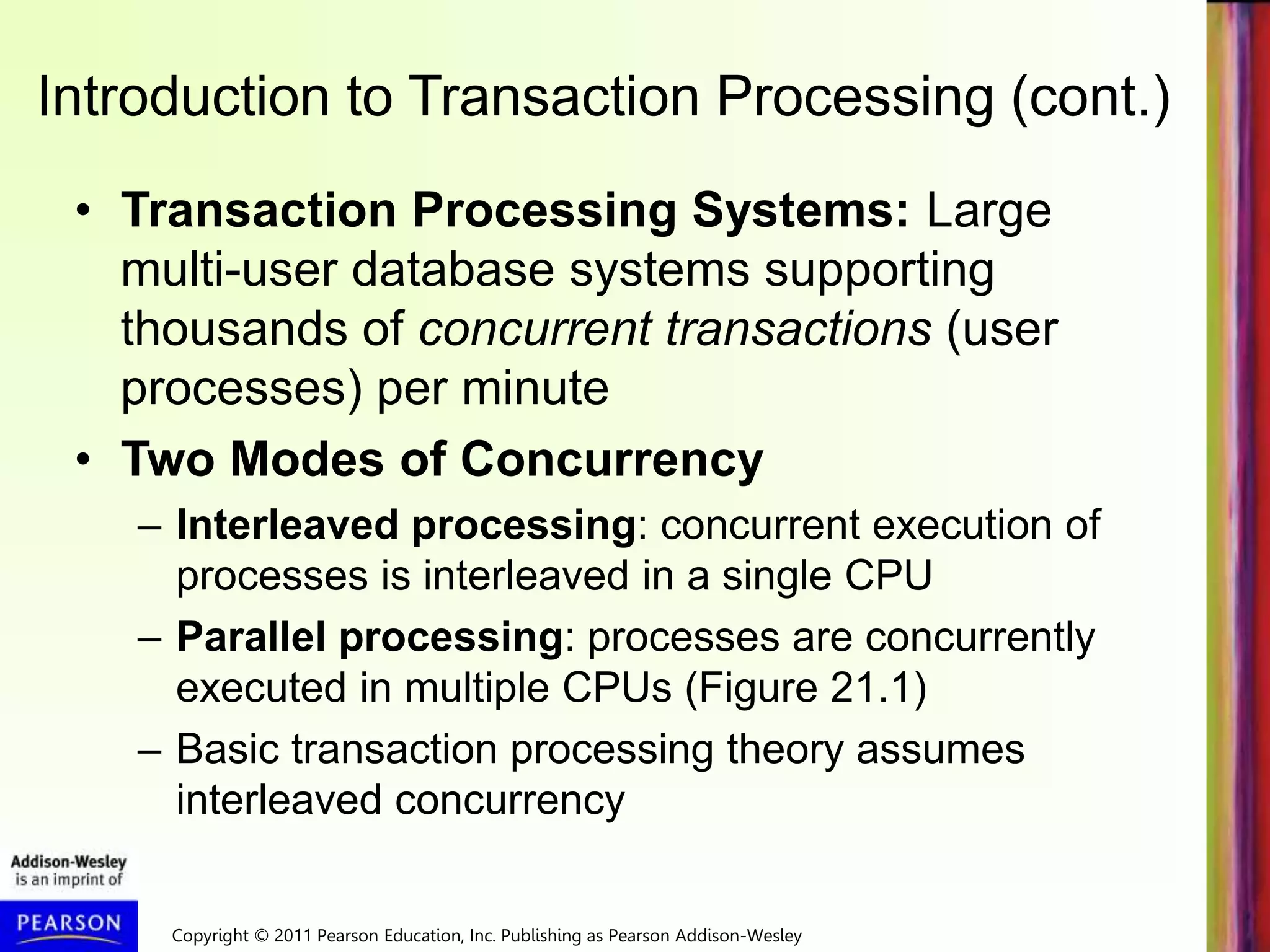 Copyright © 2011 Pearson Education, Inc. Publishing as Pearson Addison-Wesley
Introduction to Transaction Processing (cont.)
• Transaction Processing Systems: Large
multi-user database systems supporting
thousands of concurrent transactions (user
processes) per minute
• Two Modes of Concurrency
– Interleaved processing: concurrent execution of
processes is interleaved in a single CPU
– Parallel processing: processes are concurrently
executed in multiple CPUs (Figure 21.1)
– Basic transaction processing theory assumes
interleaved concurrency
 