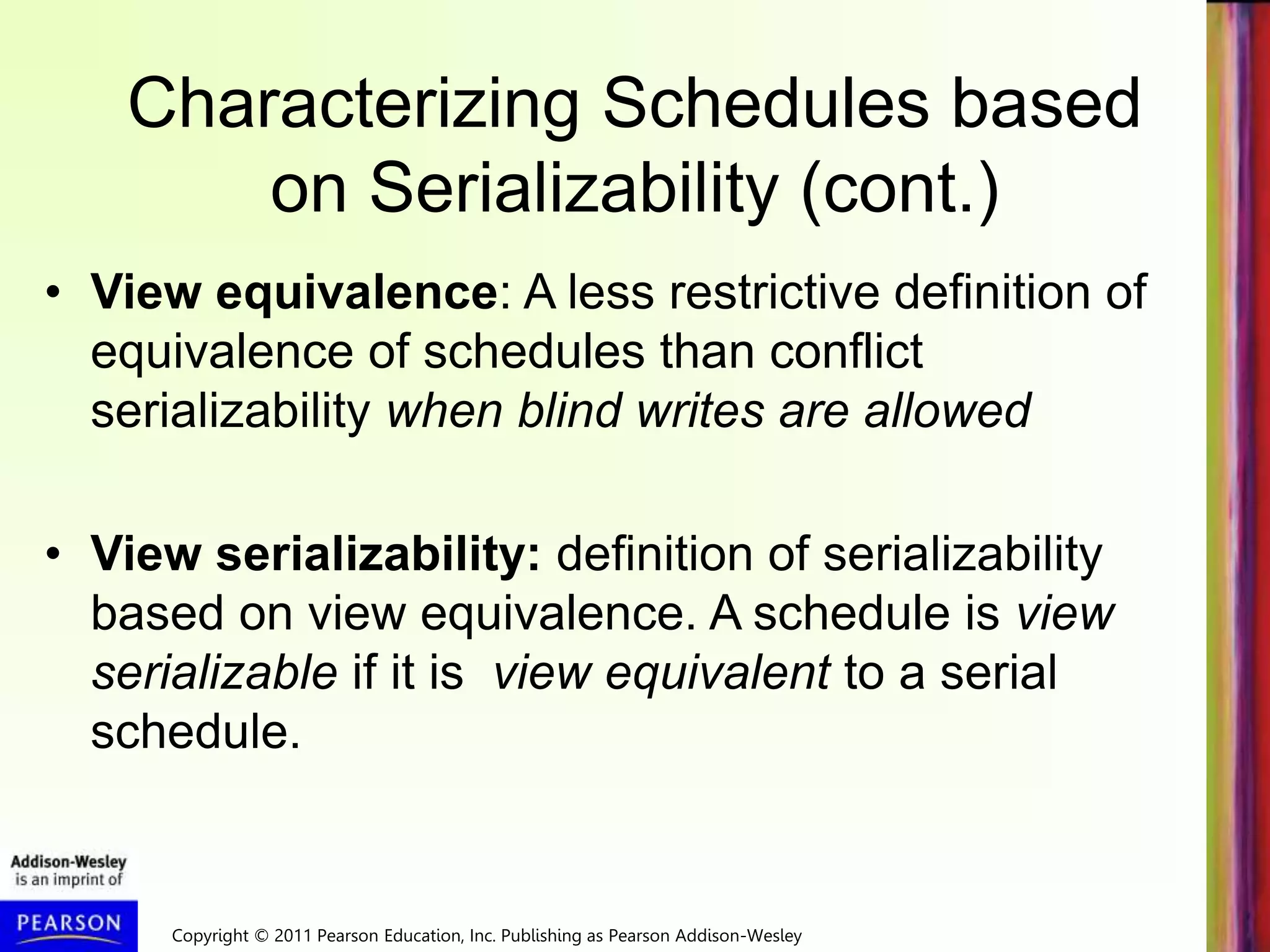 Copyright © 2011 Pearson Education, Inc. Publishing as Pearson Addison-Wesley
Characterizing Schedules based
on Serializability (cont.)
• View equivalence: A less restrictive definition of
equivalence of schedules than conflict
serializability when blind writes are allowed
• View serializability: definition of serializability
based on view equivalence. A schedule is view
serializable if it is view equivalent to a serial
schedule.
 