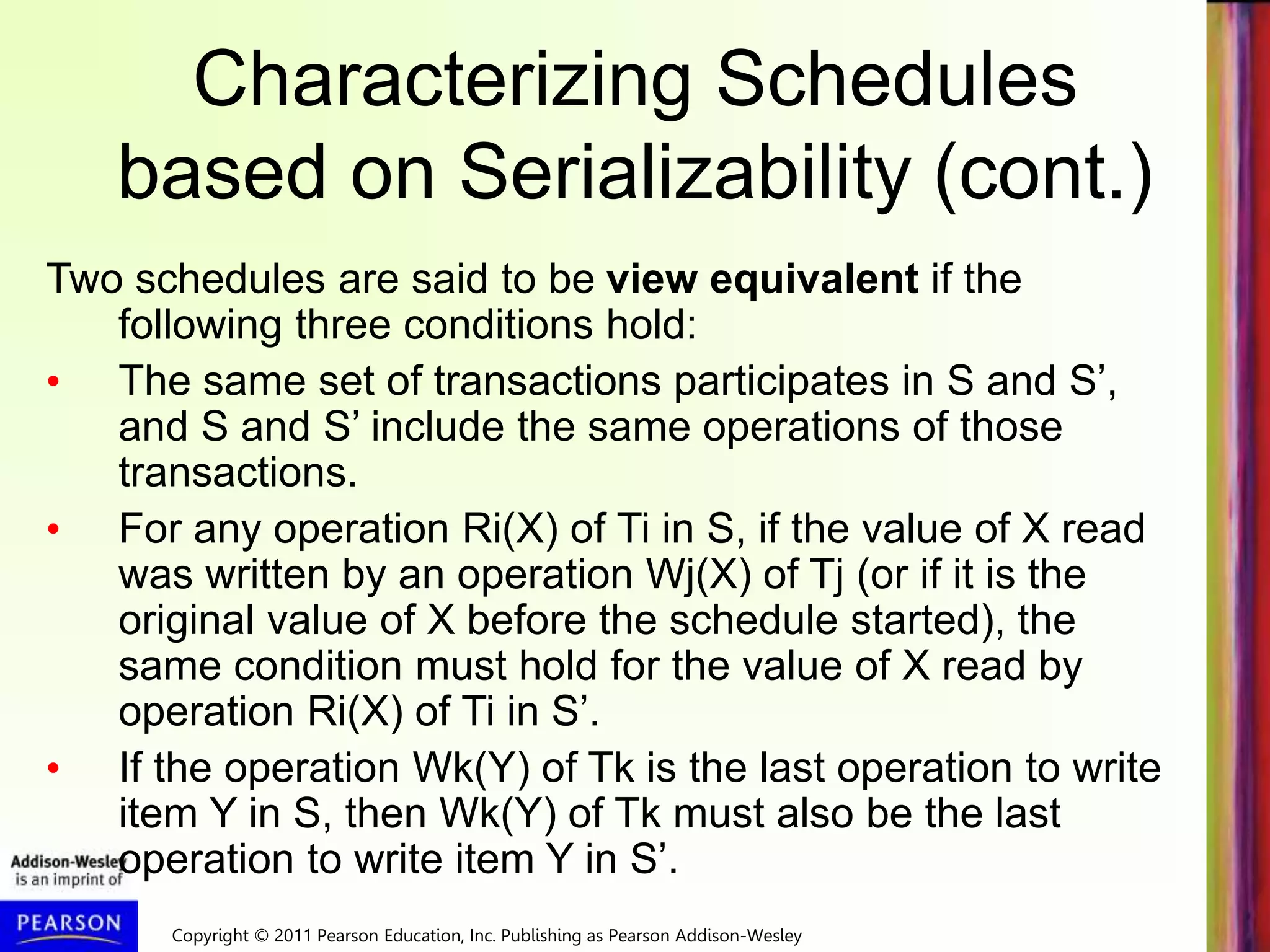 Copyright © 2011 Pearson Education, Inc. Publishing as Pearson Addison-Wesley
Characterizing Schedules
based on Serializability (cont.)
Two schedules are said to be view equivalent if the
following three conditions hold:
• The same set of transactions participates in S and S’,
and S and S’ include the same operations of those
transactions.
• For any operation Ri(X) of Ti in S, if the value of X read
was written by an operation Wj(X) of Tj (or if it is the
original value of X before the schedule started), the
same condition must hold for the value of X read by
operation Ri(X) of Ti in S’.
• If the operation Wk(Y) of Tk is the last operation to write
item Y in S, then Wk(Y) of Tk must also be the last
operation to write item Y in S’.
 