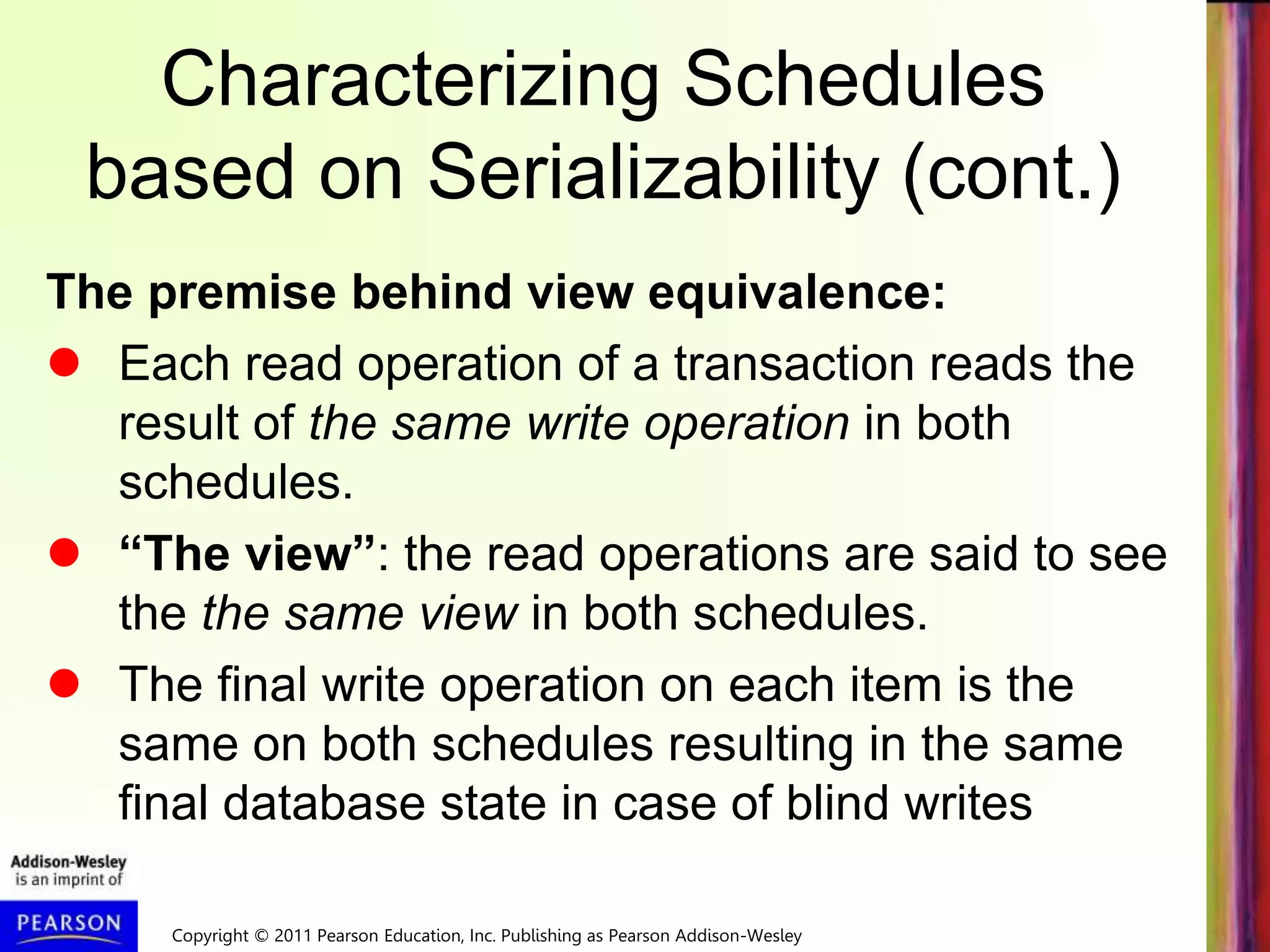 Copyright © 2011 Pearson Education, Inc. Publishing as Pearson Addison-Wesley
Characterizing Schedules
based on Serializability (cont.)
The premise behind view equivalence:
 Each read operation of a transaction reads the
result of the same write operation in both
schedules.
 “The view”: the read operations are said to see
the the same view in both schedules.
 The final write operation on each item is the
same on both schedules resulting in the same
final database state in case of blind writes
 