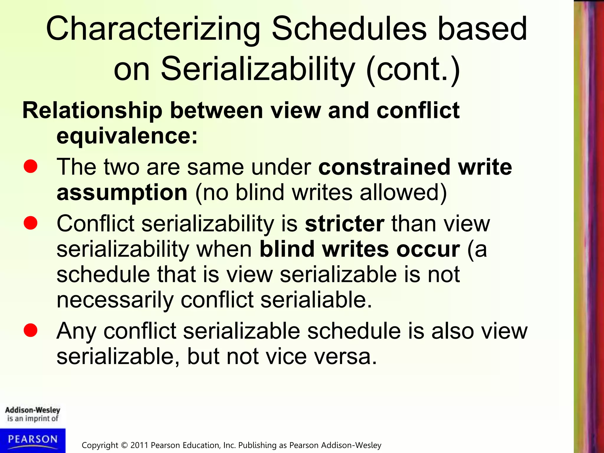 Copyright © 2011 Pearson Education, Inc. Publishing as Pearson Addison-Wesley
Characterizing Schedules based
on Serializability (cont.)
Relationship between view and conflict
equivalence:
 The two are same under constrained write
assumption (no blind writes allowed)
 Conflict serializability is stricter than view
serializability when blind writes occur (a
schedule that is view serializable is not
necessarily conflict serialiable.
 Any conflict serializable schedule is also view
serializable, but not vice versa.
 