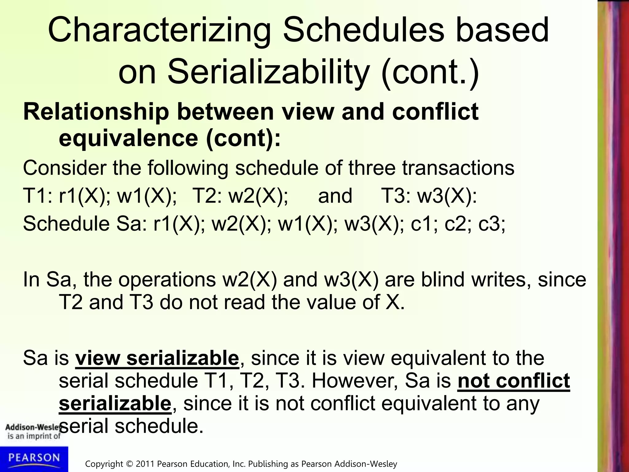 Copyright © 2011 Pearson Education, Inc. Publishing as Pearson Addison-Wesley
Characterizing Schedules based
on Serializability (cont.)
Relationship between view and conflict
equivalence (cont):
Consider the following schedule of three transactions
T1: r1(X); w1(X); T2: w2(X); and T3: w3(X):
Schedule Sa: r1(X); w2(X); w1(X); w3(X); c1; c2; c3;
In Sa, the operations w2(X) and w3(X) are blind writes, since
T2 and T3 do not read the value of X.
Sa is view serializable, since it is view equivalent to the
serial schedule T1, T2, T3. However, Sa is not conflict
serializable, since it is not conflict equivalent to any
serial schedule.
 