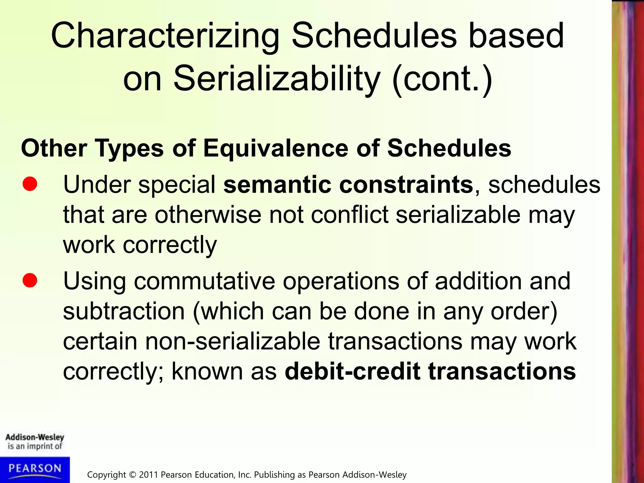 Copyright © 2011 Pearson Education, Inc. Publishing as Pearson Addison-Wesley
Characterizing Schedules based
on Serializability (cont.)
Other Types of Equivalence of Schedules
 Under special semantic constraints, schedules
that are otherwise not conflict serializable may
work correctly
 Using commutative operations of addition and
subtraction (which can be done in any order)
certain non-serializable transactions may work
correctly; known as debit-credit transactions
 
