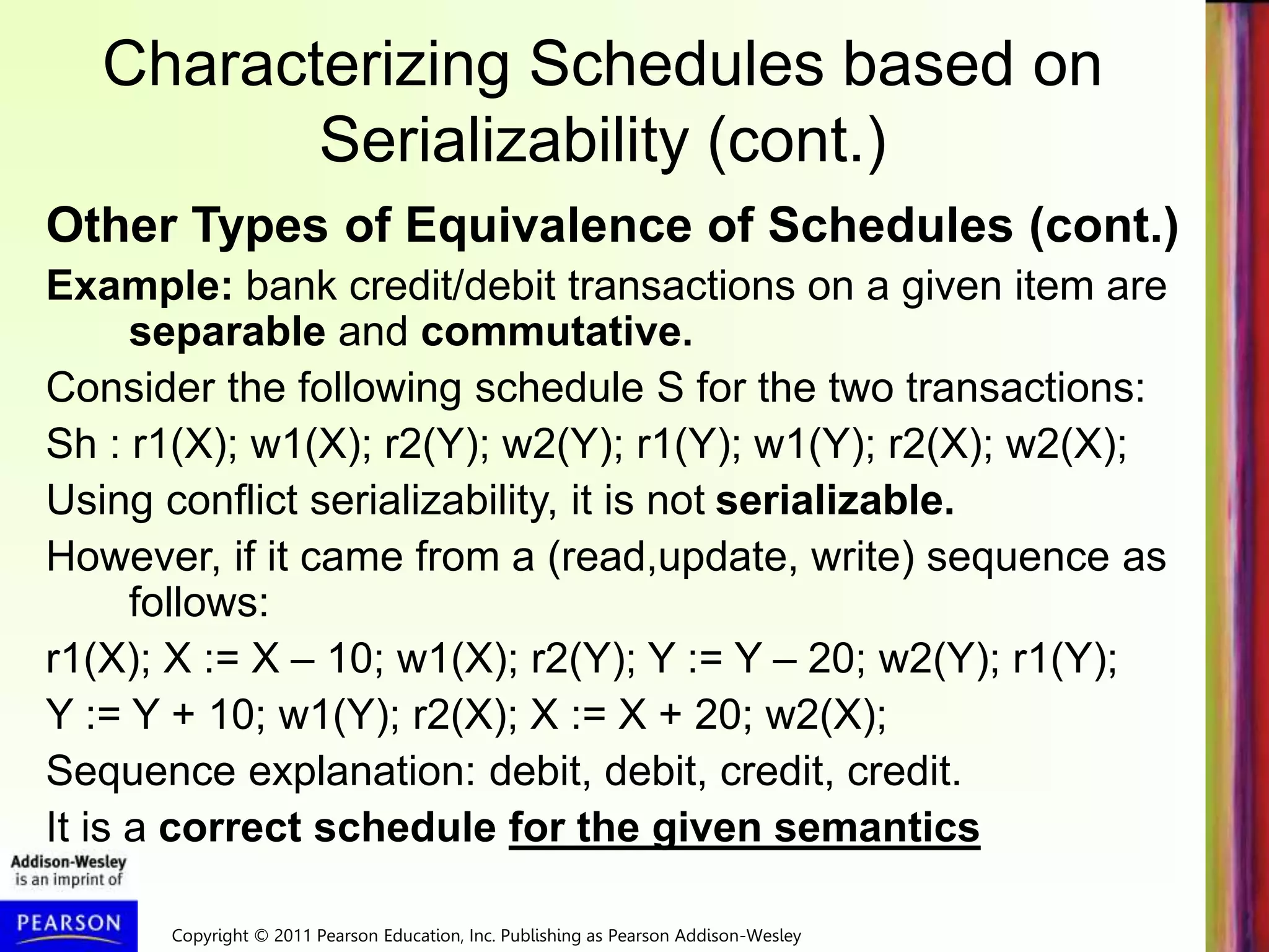 Copyright © 2011 Pearson Education, Inc. Publishing as Pearson Addison-Wesley
Characterizing Schedules based on
Serializability (cont.)
Other Types of Equivalence of Schedules (cont.)
Example: bank credit/debit transactions on a given item are
separable and commutative.
Consider the following schedule S for the two transactions:
Sh : r1(X); w1(X); r2(Y); w2(Y); r1(Y); w1(Y); r2(X); w2(X);
Using conflict serializability, it is not serializable.
However, if it came from a (read,update, write) sequence as
follows:
r1(X); X := X – 10; w1(X); r2(Y); Y := Y – 20; w2(Y); r1(Y);
Y := Y + 10; w1(Y); r2(X); X := X + 20; w2(X);
Sequence explanation: debit, debit, credit, credit.
It is a correct schedule for the given semantics
 