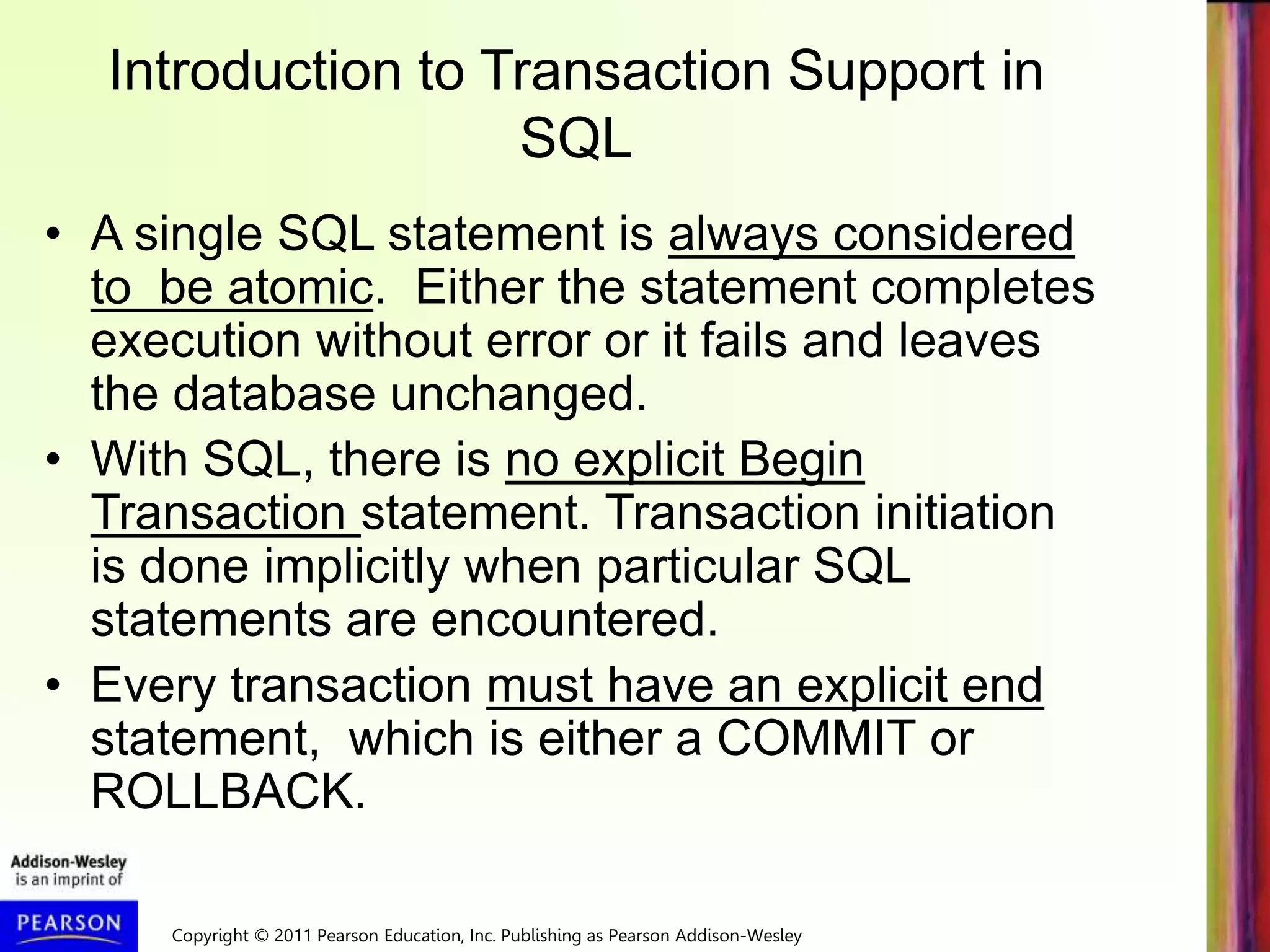 Copyright © 2011 Pearson Education, Inc. Publishing as Pearson Addison-Wesley
Introduction to Transaction Support in
SQL
• A single SQL statement is always considered
to be atomic. Either the statement completes
execution without error or it fails and leaves
the database unchanged.
• With SQL, there is no explicit Begin
Transaction statement. Transaction initiation
is done implicitly when particular SQL
statements are encountered.
• Every transaction must have an explicit end
statement, which is either a COMMIT or
ROLLBACK.
 