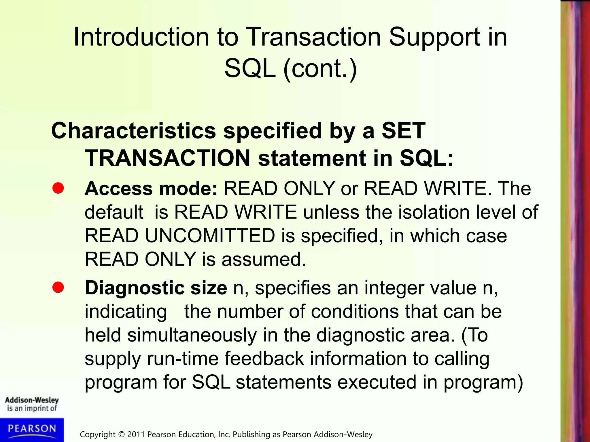 Copyright © 2011 Pearson Education, Inc. Publishing as Pearson Addison-Wesley
Introduction to Transaction Support in
SQL (cont.)
Characteristics specified by a SET
TRANSACTION statement in SQL:
 Access mode: READ ONLY or READ WRITE. The
default is READ WRITE unless the isolation level of
READ UNCOMITTED is specified, in which case
READ ONLY is assumed.
 Diagnostic size n, specifies an integer value n,
indicating the number of conditions that can be
held simultaneously in the diagnostic area. (To
supply run-time feedback information to calling
program for SQL statements executed in program)
 