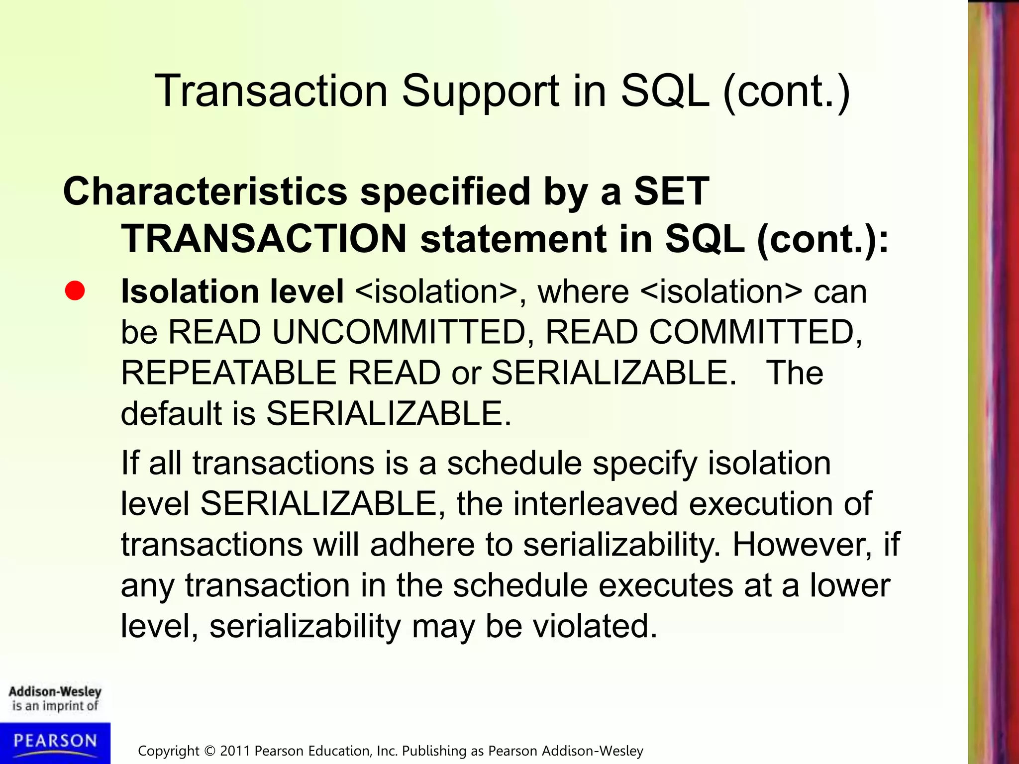 Copyright © 2011 Pearson Education, Inc. Publishing as Pearson Addison-Wesley
Transaction Support in SQL (cont.)
Characteristics specified by a SET
TRANSACTION statement in SQL (cont.):
 Isolation level <isolation>, where <isolation> can
be READ UNCOMMITTED, READ COMMITTED,
REPEATABLE READ or SERIALIZABLE. The
default is SERIALIZABLE.
If all transactions is a schedule specify isolation
level SERIALIZABLE, the interleaved execution of
transactions will adhere to serializability. However, if
any transaction in the schedule executes at a lower
level, serializability may be violated.
 