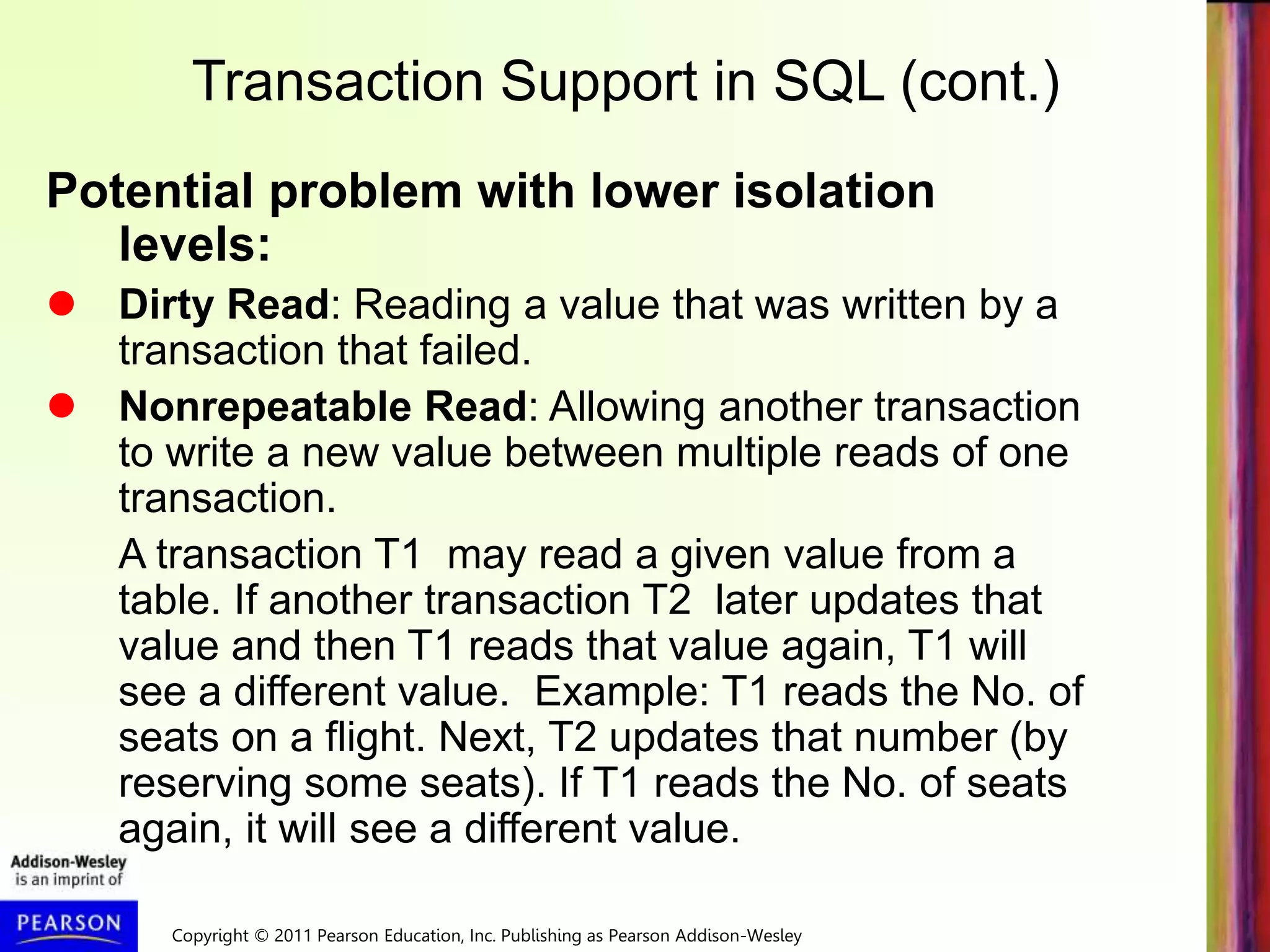 Copyright © 2011 Pearson Education, Inc. Publishing as Pearson Addison-Wesley
Transaction Support in SQL (cont.)
Potential problem with lower isolation
levels:
 Dirty Read: Reading a value that was written by a
transaction that failed.
 Nonrepeatable Read: Allowing another transaction
to write a new value between multiple reads of one
transaction.
A transaction T1 may read a given value from a
table. If another transaction T2 later updates that
value and then T1 reads that value again, T1 will
see a different value. Example: T1 reads the No. of
seats on a flight. Next, T2 updates that number (by
reserving some seats). If T1 reads the No. of seats
again, it will see a different value.
 