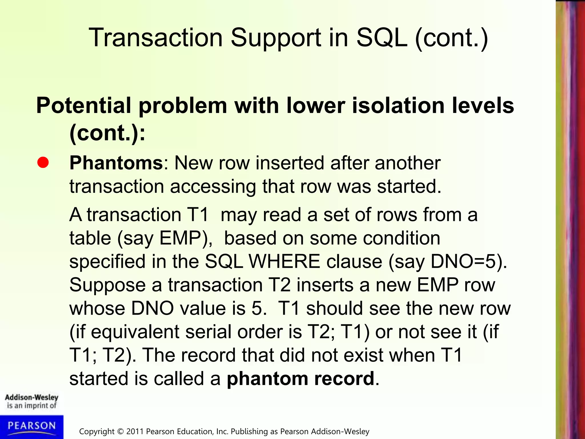 Copyright © 2011 Pearson Education, Inc. Publishing as Pearson Addison-Wesley
Transaction Support in SQL (cont.)
Potential problem with lower isolation levels
(cont.):
 Phantoms: New row inserted after another
transaction accessing that row was started.
A transaction T1 may read a set of rows from a
table (say EMP), based on some condition
specified in the SQL WHERE clause (say DNO=5).
Suppose a transaction T2 inserts a new EMP row
whose DNO value is 5. T1 should see the new row
(if equivalent serial order is T2; T1) or not see it (if
T1; T2). The record that did not exist when T1
started is called a phantom record.
 