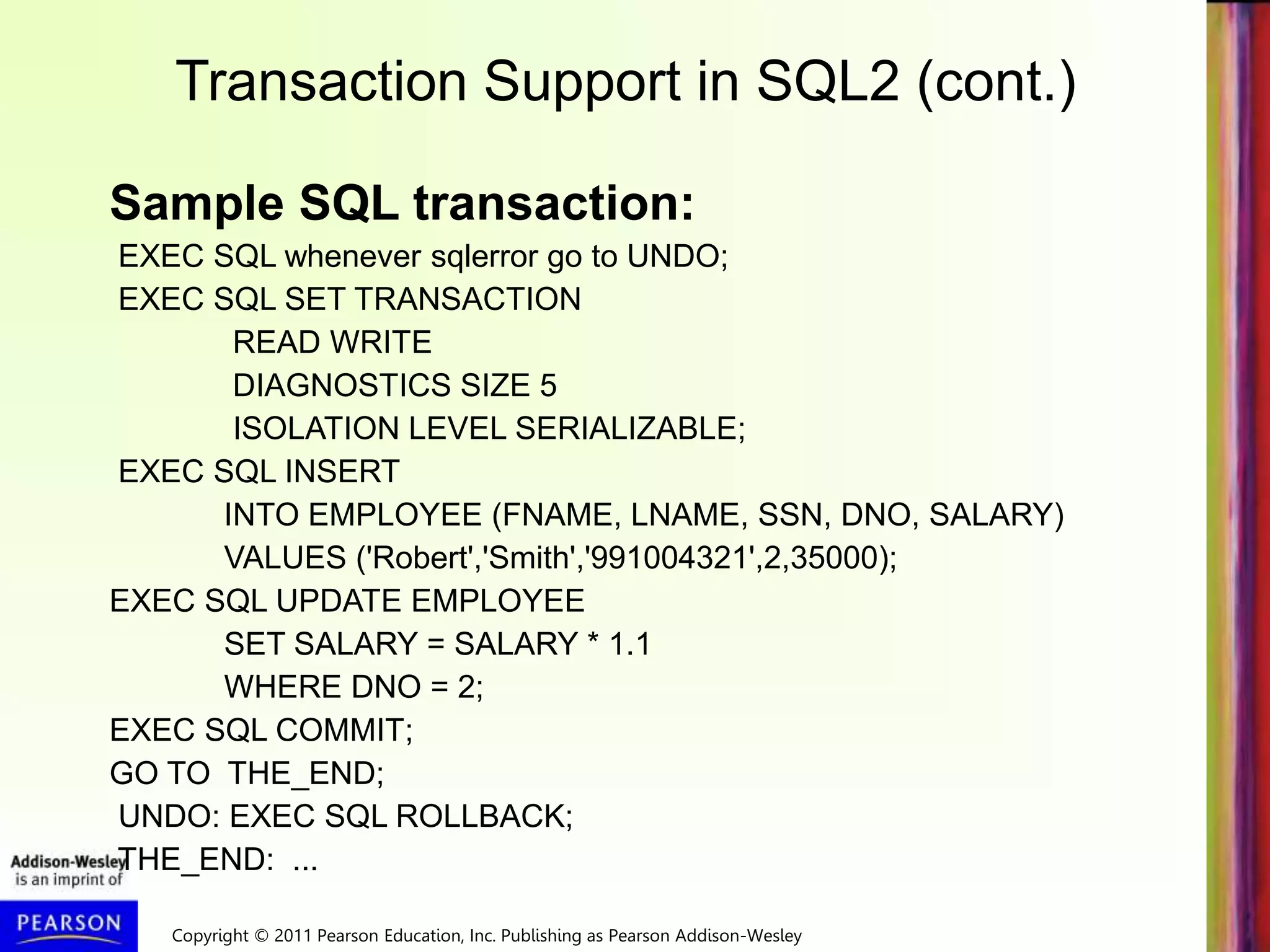 Copyright © 2011 Pearson Education, Inc. Publishing as Pearson Addison-Wesley
Transaction Support in SQL2 (cont.)
Sample SQL transaction:
EXEC SQL whenever sqlerror go to UNDO;
EXEC SQL SET TRANSACTION
READ WRITE
DIAGNOSTICS SIZE 5
ISOLATION LEVEL SERIALIZABLE;
EXEC SQL INSERT
INTO EMPLOYEE (FNAME, LNAME, SSN, DNO, SALARY)
VALUES ('Robert','Smith','991004321',2,35000);
EXEC SQL UPDATE EMPLOYEE
SET SALARY = SALARY * 1.1
WHERE DNO = 2;
EXEC SQL COMMIT;
GO TO THE_END;
UNDO: EXEC SQL ROLLBACK;
THE_END: ...
 
