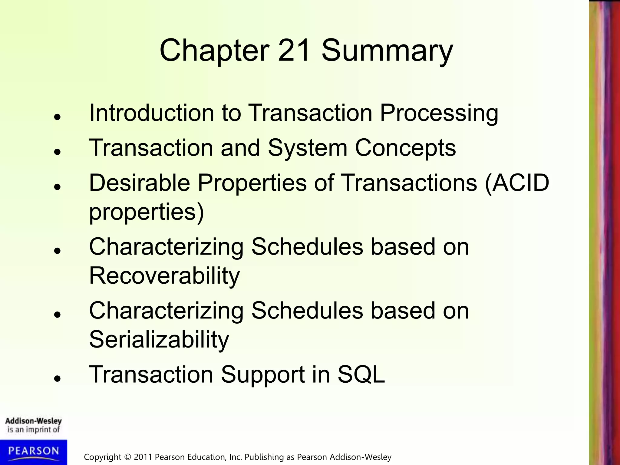 Copyright © 2011 Pearson Education, Inc. Publishing as Pearson Addison-Wesley
Chapter 21 Summary
 Introduction to Transaction Processing
 Transaction and System Concepts
 Desirable Properties of Transactions (ACID
properties)
 Characterizing Schedules based on
Recoverability
 Characterizing Schedules based on
Serializability
 Transaction Support in SQL
 