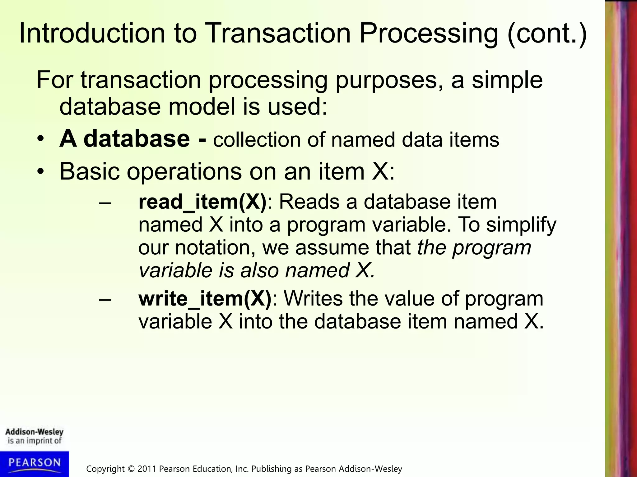 Copyright © 2011 Pearson Education, Inc. Publishing as Pearson Addison-Wesley
Introduction to Transaction Processing (cont.)
For transaction processing purposes, a simple
database model is used:
• A database - collection of named data items
• Basic operations on an item X:
– read_item(X): Reads a database item
named X into a program variable. To simplify
our notation, we assume that the program
variable is also named X.
– write_item(X): Writes the value of program
variable X into the database item named X.
 