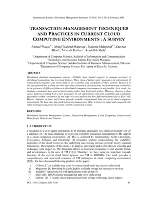 International Journal of Database Management Systems ( IJDMS ) Vol.7, No.1, February 2015
DOI : 10.5121/ijdms.2015.7104 41
TRANSACTION MANAGEMENT TECHNIQUES
AND PRACTICES IN CURRENT CLOUD
COMPUTING ENVIRONMENTS : A SURVEY
Ahmad Waqas1,2
, Abdul Waheed Mahessar1
, Nadeem Mahmood1,3
, Zeeshan
Bhatti1
, Mostafa Karbasi1
, Asadullah Shah1
1
Department of Computer Science, Kulliyah of Information and Communication
Technology, International Islamic University Malaysia
2
Department of Computer Science, Sukkur Institute of Business Administration, Pakistan
3
Department of Computer Science, University of Karachi, Pakistan
ABSTRACT
Distributed database management systems (DDBMs) have limited capacity to manage overhead of
distributed transactions due to certain failures. These types of failures don’t guarantee the enforcement of
transactional properties and which reduces the scalability and availability of these systems. Research in
this area proved that scaling out while providing consistency of transactions and guaranteeing availability
in the presence of different failures in distributed computing environment is not feasible. As a result, the
database community have used vertical scaling rather than horizontal scaling. Moreover changes in data
access patterns resulting from a new generation of web applications with high scalability and availability
guarantees weaker consistency. In this paper we have analyse that how different systems such as ElasTraS,
Mstore, Sinfonia, ecStore and Gstore provide scalable transactional data access in cloud computing
environment. We have also discussed transaction management (TM) in Gstore in detail and compared with
other techniques and protocols used in current cloud based systems.
KEYWORDS
Distributed Database Management Systems, Transaction Management, Cloud Computing, Transactional
Data Access, Data Access Patterns
1. INTRODUCTION
Transaction is a set of query instructions to be executed atomically on a single consistent view of
a database [1]. The main challenge is to provide complete transaction management (TM) support
in a cloud computing environment [2]. This is achieved by implementing ACID (Atomicity,
Consistency, Isolation and Durability) [1] properties without compromising the scalability
properties of the cloud. However, the underlying data storage services provide mostly eventual
consistency. The objective of this study is to analyse, investigate and review the key concepts and
techniques with respect to TM. Research efforts in historical perspective reveal specific trends
and developments in the area of TM [3][4]. Therefore, we have surveyed important research
literature of the current cloud based systems and TM in DDBMSs. Our work provides a
comprehensive and structured overview of TM techniques in cloud computing environment
[5][6]. We have discussed following products in this paper:
i. G-Store: [7] A scalable data store for transactional multi key access in the cloud
ii. Megastore: [8] Providing Scalable, highly available storage for interactive services
iii. Scalable Transactions for web applications in the cloud [9]
iv. ElasTranS: [10]An elastic transactional data store in the cloud
v. ecStore: [11] Towards elastic transactional cloud storage with range query support
 