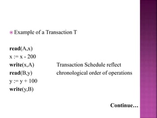  Example of a Transaction T
read(A,x)
x := x - 200
write(x,A) Transaction Schedule reflect
read(B,y) chronological order of operations
y := y + 100
write(y,B)
Continue…
 