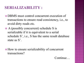  DBMS must control concurrent execution of
transactions to ensure read consistency, i.e., to
avoid dirty reads etc.
 A (possibly concurrent) schedule S is
serializable if it is equivalent to a serial
schedule S’, i.e., S has the same result database
state as S’.
 How to ensure serializability of concurrent
transactions?
Continue…
 