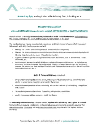 Arkios Italy SpA, leading Italian M&A Advisory Firm, is looking for a:
TRANSACTION MANAGER
with an OUTSTANDING experience in an M&A ADVISORY FIRM or INVESTMENT BANK.
His role will be to manage the complete process of an M&A Sell-Side Mandate, from organizing
the project, managing the team, to the successful completion of the Deal.
The candidate must have a consolidated experience and track-record of successfully managed
M&A deals with Mid Cap Companies and will:
- Manage the Client’s Relationship (mid-size, entrepreneurial companies)
- Manage the Relationship with potential Investors (Foreign Multinationals and Private Equity Funds)
- Identify –together with the team – the potential Investors
- Supervise and manage the writing of all the necessary documents, such as Blind Profile, Teaser,
Infomemo, etc.
- Autonomously Manage the whole M&A process (identifying potential Investors, actively interact
with them, set-up and manage the Business Due Diligence process, negotiating a LOI, set-up and
manage the accounting, fiscal and legal Due Diligence, follow and actively support the writing of the
Investment Contracts, etc.)
Skills & Personal Attitude required:
- Deep understanding of Business Issues, Industry and Business analysis, Knowledge and
ability to understand Industries and Market Dynamics
- Consolidated experience in M&A Advisory, with a track-record of successfully completion
M&A Deals
- Strong Entrepreneurial Attitude, Proactivity, Origination capabilities
- Ability to manage skilled resources inside the Team
An interesting Economic Package could be offered, together with potentially 100% Upside in Variable
Remuneration, in a young, collaborative and exciting business environment, constantly growing, that
reward Autonomy, Proactivity, and an Entrepreneurial Attitude, together with the Highest Business
Standards
Please send your CV, with a Motivation Letter, directly to paolo.cirani@arkios.it
 