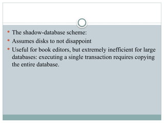  The shadow-database scheme:
 Assumes disks to not disappoint
 Useful for book editors, but extremely inefficient for large
databases: executing a single transaction requires copying
the entire database.
 