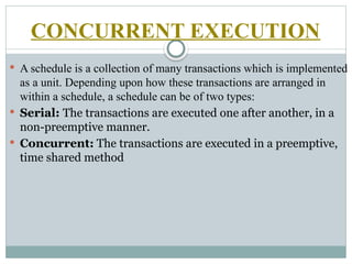  A schedule is a collection of many transactions which is implemented
as a unit. Depending upon how these transactions are arranged in
within a schedule, a schedule can be of two types:
 Serial: The transactions are executed one after another, in a
non-preemptive manner.
 Concurrent: The transactions are executed in a preemptive,
time shared method
CONCURRENT EXECUTION
 