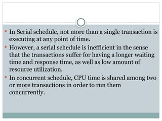 In Serial schedule, not more than a single transaction is
executing at any point of time.
 However, a serial schedule is inefficient in the sense
that the transactions suffer for having a longer waiting
time and response time, as well as low amount of
resource utilization.
 In concurrent schedule, CPU time is shared among two
or more transactions in order to run them
concurrently.
 