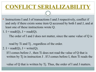 CONFLICT SERIALIZABILITY
 Instructions I and J of transactions I and J respectively, conflict if
and only if there exists some item Q accessed by both I and J, and at
least one of these instructions wrote Q.
1. I = read(Q), J = read(Q).
The order of I and J does not matter, since the same value of Q is
read by Ti and Tj , regardless of the order.
2. I = read(Q), J = write(Q).
If I comes before J , then Ti does not read the value of Q that is
written by Tj in instruction J . If J comes before I, then Ti reads the
value of Q that is written by Tj. Thus, the order of I and J matters.
 