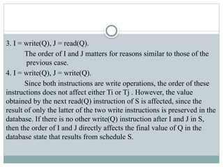 3. I = write(Q), J = read(Q).
The order of I and J matters for reasons similar to those of the
previous case.
4. I = write(Q), J = write(Q).
Since both instructions are write operations, the order of these
instructions does not affect either Ti or Tj . However, the value
obtained by the next read(Q) instruction of S is affected, since the
result of only the latter of the two write instructions is preserved in the
database. If there is no other write(Q) instruction after I and J in S,
then the order of I and J directly affects the final value of Q in the
database state that results from schedule S.
 