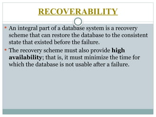 RECOVERABILITY
 An integral part of a database system is a recovery
scheme that can restore the database to the consistent
state that existed before the failure.
 The recovery scheme must also provide high
availability; that is, it must minimize the time for
which the database is not usable after a failure.
 