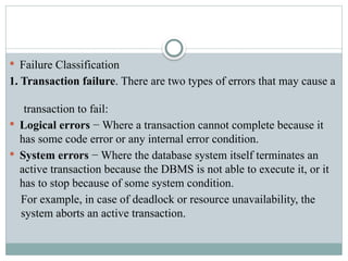  Failure Classification
1. Transaction failure. There are two types of errors that may cause a
transaction to fail:
 Logical errors − Where a transaction cannot complete because it
has some code error or any internal error condition.
 System errors − Where the database system itself terminates an
active transaction because the DBMS is not able to execute it, or it
has to stop because of some system condition.
For example, in case of deadlock or resource unavailability, the
system aborts an active transaction.
 