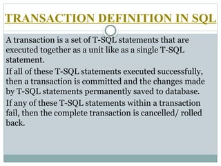 TRANSACTION DEFINITION IN SQL
A transaction is a set of T-SQL statements that are
executed together as a unit like as a single T-SQL
statement.
If all of these T-SQL statements executed successfully,
then a transaction is committed and the changes made
by T-SQL statements permanently saved to database.
If any of these T-SQL statements within a transaction
fail, then the complete transaction is cancelled/ rolled
back.
 