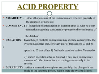 ACID PROPERTY
 ATOMICITY :- Either all operations of the transaction are reflected properly in
the database, or none are.
 CONSISTENCY :- Execution of a transaction in isolation (that is, with no other
transaction executing concurrently) preserves the consistency of
the database.
 ISOLATION :- Even though multiple transactions may execute concurrently, the
system guarantees that, for every pair of transactions Ti and Tj ,
it
appears to Ti that either Tj finished execution before Ti started or
Tj started execution after Ti finished. Thus, each transaction is
unaware of other transactions executing concurrently in the
system.
 DURABILITY :- After a transaction completes successfully, the changes it has
made to the database persist, even if there are system failures.
 