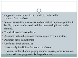 3.db_pointer ever points to the modern conformable
repeat of the database.
 In case transaction unsuccess, old consistent duplicate pointed to
by db_pointer can be used, and the shade reduplicate can be
deleted.
4.The shadow-database scheme:
 Assumes that exclusive one transaction is live at a instant.
 Assumes disks do not break
 Useful for book editors, but
 extremely inefficient for macro databases
 Variant called shadow paging reduces copying of information,
but is still not pragmatic for large databases
 