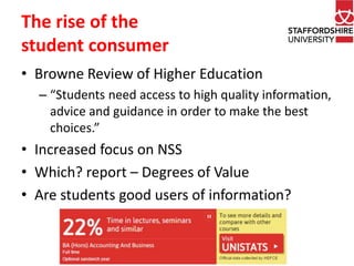 The rise of the 
student consumer 
• Browne Review of Higher Education 
– “Students need access to high quality information, 
advice and guidance in order to make the best 
choices.” 
• Increased focus on NSS 
• Which? report – Degrees of Value 
• Are students good users of information? 
 
