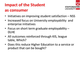 Impact of the Student 
as consumer 
• Initiatives on improving student satisfaction – NSS 
• Increased focus on University employability and 
enterprise initiatives 
• Focus on short term graduate employability – 
DLHE 
• All outcomes reinforced through KIS, league 
table, Which? 
• Does this reduce Higher Education to a service or 
product that can be bought? 
 