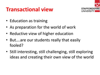 Transactional view 
• Education as training 
• As preparation for the world of work 
• Reductive view of higher education 
• But….are our students really that easily 
fooled? 
• Still interesting, still challenging, still exploring 
ideas and creating their own view of the world 
 