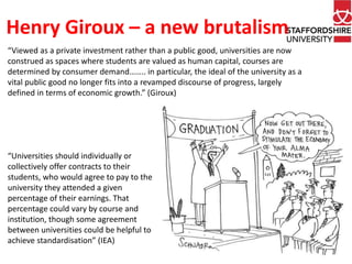 Henry Giroux – a new brutalism 
“Viewed as a private investment rather than a public good, universities are now 
construed as spaces where students are valued as human capital, courses are 
determined by consumer demand…….. in particular, the ideal of the university as a 
vital public good no longer fits into a revamped discourse of progress, largely 
defined in terms of economic growth.” (Giroux) 
“Universities should individually or 
collectively offer contracts to their 
students, who would agree to pay to the 
university they attended a given 
percentage of their earnings. That 
percentage could vary by course and 
institution, though some agreement 
between universities could be helpful to 
achieve standardisation” (IEA) 
 