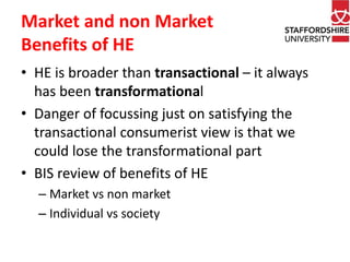 Market and non Market 
Benefits of HE 
• HE is broader than transactional – it always 
has been transformational 
• Danger of focussing just on satisfying the 
transactional consumerist view is that we 
could lose the transformational part 
• BIS review of benefits of HE 
– Market vs non market 
– Individual vs society 
 