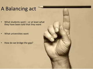 A Balancing act 
• What students want – or at least what 
they have been told that they want 
• What universities want 
• How do we bridge the gap? 
 
