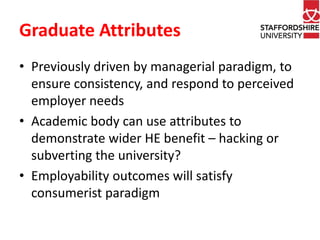 Graduate Attributes 
• Previously driven by managerial paradigm, to 
ensure consistency, and respond to perceived 
employer needs 
• Academic body can use attributes to 
demonstrate wider HE benefit – hacking or 
subverting the university? 
• Employability outcomes will satisfy 
consumerist paradigm 
 